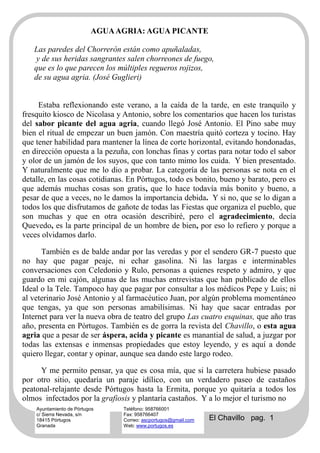 AGUA AGRIA: AGUA PICANTE

   Las paredes del Chorrerón están como apuñaladas,
   y de sus heridas sangrantes salen chorreones de fuego,
   que es lo que parecen los múltiples regueros rojizos,
   de su agua agria. (José Guglieri)


     Estaba reflexionando este verano, a la caída de la tarde, en este tranquilo y
fresquito kiosco de Nicolasa y Antonio, sobre los comentarios que hacen los turistas
del sabor picante del agua agria, cuando llegó José Antonio. El Pino sabe muy
bien el ritual de empezar un buen jamón. Con maestría quitó corteza y tocino. Hay
que tener habilidad para mantener la línea de corte horizontal, evitando hondonadas,
en dirección opuesta a la pezuña, con lonchas finas y cortas para notar todo el sabor
y olor de un jamón de los suyos, que con tanto mimo los cuida. Y bien presentado.
Y naturalmente que me lo dio a probar. La categoría de las personas se nota en el
detalle, en las cosas cotidianas. En Pórtugos, todo es bonito, bueno y barato, pero es
que además muchas cosas son gratis, que lo hace todavía más bonito y bueno, a
pesar de que a veces, no le damos la importancia debida. Y si no, que se lo digan a
todos los que disfrutamos de gañote de todas las Fiestas que organiza el pueblo, que
son muchas y que en otra ocasión describiré, pero el agradecimiento, decía
Quevedo, es la parte principal de un hombre de bien, por eso lo refiero y porque a
veces olvidamos darlo.

      También es de balde andar por las veredas y por el sendero GR-7 puesto que
no hay que pagar peaje, ni echar gasolina. Ni las largas e interminables
conversaciones con Celedonio y Rulo, personas a quienes respeto y admiro, y que
guardo en mi cajón, algunas de las muchas entrevistas que han publicado de ellos
Ideal o la Tele. Tampoco hay que pagar por consultar a los médicos Pepe y Luis; ni
al veterinario José Antonio y al farmacéutico Juan, por algún problema momentáneo
que tengas, ya que son personas amabilísimas. Ni hay que sacar entradas por
Internet para ver la nueva obra de teatro del grupo Las cuatro esquinas, que año tras
año, presenta en Pórtugos. También es de gorra la revista del Chavillo, o esta agua
agria que a pesar de ser áspera, acida y picante es manantial de salud, a juzgar por
todas las extensas e inmensas propiedades que estoy leyendo, y es aquí a donde
quiero llegar, contar y opinar, aunque sea dando este largo rodeo.

     Y me permito pensar, ya que es cosa mía, que si la carretera hubiese pasado
por otro sitio, quedaría un paraje idílico, con un verdadero paseo de castaños
peatonal-relajante desde Pórtugos hasta la Ermita, porque yo quitaría a todos los
olmos infectados por la grafiosis y plantaría castaños. Y a lo mejor el turismo no
    Ayuntamiento de Pórtugos    Teléfono: 958766001
    c/ Sierra Nevada, s/n       Fax: 958766407
    18415 Pórtugos              Correo: ascportugos@gmail.com   El Chavillo pag. 1
    Granada                     Web: www.portugos.es
 