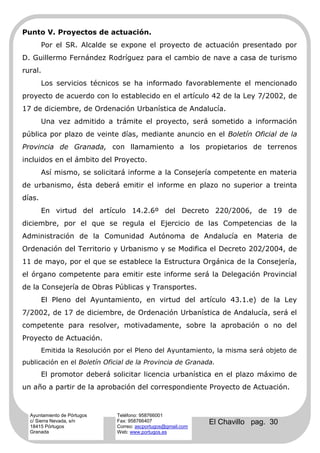 Punto V. Proyectos de actuación.
        Por el SR. Alcalde se expone el proyecto de actuación presentado por
D. Guillermo Fernández Rodríguez para el cambio de nave a casa de turismo
rural.
        Los servicios técnicos se ha informado favorablemente el mencionado
proyecto de acuerdo con lo establecido en el artículo 42 de la Ley 7/2002, de
17 de diciembre, de Ordenación Urbanística de Andalucía.
        Una vez admitido a trámite el proyecto, será sometido a información
pública por plazo de veinte días, mediante anuncio en el Boletín Oficial de la
Provincia de Granada, con llamamiento a los propietarios de terrenos
incluidos en el ámbito del Proyecto.
        Así mismo, se solicitará informe a la Consejería competente en materia
de urbanismo, ésta deberá emitir el informe en plazo no superior a treinta
días.
        En virtud del artículo 14.2.6º del Decreto 220/2006, de 19 de
diciembre, por el que se regula el Ejercicio de las Competencias de la
Administración de la Comunidad Autónoma de Andalucía en Materia de
Ordenación del Territorio y Urbanismo y se Modifica el Decreto 202/2004, de
11 de mayo, por el que se establece la Estructura Orgánica de la Consejería,
el órgano competente para emitir este informe será la Delegación Provincial
de la Consejería de Obras Públicas y Transportes.
        El Pleno del Ayuntamiento, en virtud del artículo 43.1.e) de la Ley
7/2002, de 17 de diciembre, de Ordenación Urbanística de Andalucía, será el
competente para resolver, motivadamente, sobre la aprobación o no del
Proyecto de Actuación.
        Emitida la Resolución por el Pleno del Ayuntamiento, la misma será objeto de
publicación en el Boletín Oficial de la Provincia de Granada.
        El promotor deberá solicitar licencia urbanística en el plazo máximo de
un año a partir de la aprobación del correspondiente Proyecto de Actuación.


  Ayuntamiento de Pórtugos    Teléfono: 958766001
  c/ Sierra Nevada, s/n
  18415 Pórtugos
                              Fax: 958766407
                              Correo: ascportugos@gmail.com
                                                              El Chavillo pag. 30
  Granada                     Web: www.portugos.es
 