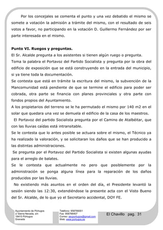 Por los concejales se comenta el punto y una vez debatido el mismo se
somete a votación la admisión a trámite del mismo, con el resultado de seis
votos a favor, no participando en la votación D. Guillermo Fernández por ser
parte interesada en el mismo.


Punto VI. Ruegos y preguntas.
El Sr. Alcalde pregunta a los asistentes si tienen algún ruego o pregunta.
Toma la palabra el Portavoz del Partido Socialista y pregunta por la obra del
edificio de exposición que se está construyendo en la entrada del municipio,
si ya tiene toda la documentación.
Se contesta que está en trámite la escritura del mismo, la subvención de la
Mancomunidad está pendiente de que se termine el edificio para poder ser
cobrada, otra parte se financia con planes provinciales y otra parte con
fondos propios del Ayuntamiento.
A los propietarios del terreno se le ha permutado el mismo por 140 m2 en el
solar que quedara una vez se demuela el edificio de la casa de los maestros.
 El Portavoz del partido Socialista pregunta por el Camino de Atalbéitar, que
con las lluvias caídas está intransitable.
Se le contesta que lo antes posible se actuara sobre el mismo, el Técnico ya
ha realizado la valoración, y se solicitaran los daños que se han producido a
las distintas administraciones.
Se pregunta por el Portavoz del Partido Socialista si existen algunas ayudas
para el arreglo de balates.
Se   le    contesta          que   actualmente        no    pero     que   posiblemente   por   la
administración se ponga alguna línea para la reparación de los daños
producidos por las lluvias.
 No existiendo más asuntos en el orden del día, el Presidente levantó la
sesión siendo las 12:30, extendiéndose la presente acta con el Visto Bueno
del Sr. Alcalde, de lo que yo el Secretario accidental, DOY FE.


  Ayuntamiento de Pórtugos           Teléfono: 958766001
  c/ Sierra Nevada, s/n
  18415 Pórtugos
                                     Fax: 958766407
                                     Correo: ascportugos@gmail.com
                                                                       El Chavillo pag. 31
  Granada                            Web: www.portugos.es
 