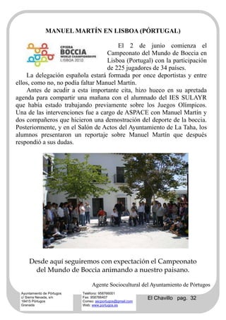 MANUEL MARTÍN EN LISBOA (PÓRTUGAL)

                                       El 2 de junio comienza el
                                   Campeonato del Mundo de Boccia en
                                   Lisboa (Portugal) con la participación
                                   de 225 jugadores de 34 países.
    La delegación española estará formada por once deportistas y entre
ellos, como no, no podía faltar Manuel Martín.
    Antes de acudir a esta importante cita, hizo hueco en su apretada
agenda para compartir una mañana con el alumnado del IES SULAYR
que había estado trabajando previamente sobre los Juegos Olímpicos.
Una de las intervenciones fue a cargo de ASPACE con Manuel Martín y
dos compañeros que hicieron una demostración del deporte de la boccia.
Posteriormente, y en el Salón de Actos del Ayuntamiento de La Taha, los
alumnos presentaron un reportaje sobre Manuel Martín que después
respondió a sus dudas.




      Desde aquí seguiremos con expectación el Campeonato
        del Mundo de Boccia animando a nuestro paisano.

                                  Agente Sociocultural del Ayuntamiento de Pórtugos
  Ayuntamiento de Pórtugos   Teléfono: 958766001
  c/ Sierra Nevada, s/n
  18415 Pórtugos
                             Fax: 958766407
                             Correo: ascportugos@gmail.com
                                                             El Chavillo pag. 32
  Granada                    Web: www.portugos.es
 