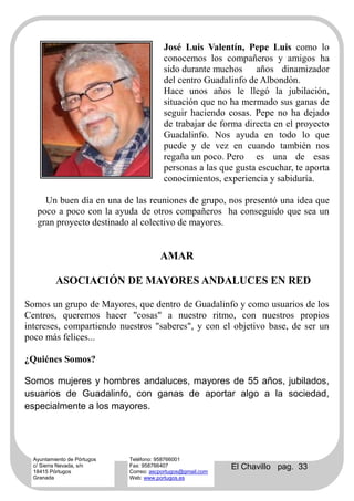 José Luis Valentín, Pepe Luis como lo
                                         conocemos los compañeros y amigos ha
                                         sido durante muchos años dinamizador
                                         del centro Guadalinfo de Albondón.
                                         Hace unos años le llegó la jubilación,
                                         situación que no ha mermado sus ganas de
                                         seguir haciendo cosas. Pepe no ha dejado
                                         de trabajar de forma directa en el proyecto
                                         Guadalinfo. Nos ayuda en todo lo que
                                         puede y de vez en cuando también nos
                                         regaña un poco. Pero es una de esas
                                         personas a las que gusta escuchar, te aporta
                                         conocimientos, experiencia y sabiduría.

     Un buen día en una de las reuniones de grupo, nos presentó una idea que
   poco a poco con la ayuda de otros compañeros ha conseguido que sea un
   gran proyecto destinado al colectivo de mayores.


                                        AMAR

          ASOCIACIÓN DE MAYORES ANDALUCES EN RED

Somos un grupo de Mayores, que dentro de Guadalinfo y como usuarios de los
Centros, queremos hacer "cosas" a nuestro ritmo, con nuestros propios
intereses, compartiendo nuestros "saberes", y con el objetivo base, de ser un
poco más felices...

¿Quiénes Somos?

Somos mujeres y hombres andaluces, mayores de 55 años, jubilados,
usuarios de Guadalinfo, con ganas de aportar algo a la sociedad,
especialmente a los mayores.




  Ayuntamiento de Pórtugos   Teléfono: 958766001
  c/ Sierra Nevada, s/n
  18415 Pórtugos
                             Fax: 958766407
                             Correo: ascportugos@gmail.com
                                                             El Chavillo pag. 33
  Granada                    Web: www.portugos.es
 