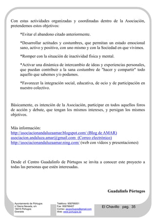Con estas actividades organizadas y coordinadas dentro de la Asociación,
pretendemos estos objetivos:

      *Evitar el abandono citado anteriormente.

      *Desarrollar actitudes y costumbres, que permitan un estado emocional
      sano, activo y positivo, con uno mismo y con la Sociedad en que vivimos.

      *Romper con la situación de inactividad física y mental.

      *Activar una dinámica de intercambio de ideas y experiencias personales,
      que puedan contribuir a la sana costumbre de "hacer y compartir" todo
      aquello que sabemos y/o podamos.

      *Favorecer la integración social, educativa, de ocio y de participación en
      nuestro colectivo.



Básicamente, es intención de la Asociación, participar en todos aquellos foros
de acción y debate, que tengan los mismos intereses, y persigan los mismos
objetivos.


Más información:
http://asociacionandaluzaamar.blogspot.com/ (Blog de AMAR)
asociacion.andaluza.amar@gmail.com (Correo electrónico)
http://asociacionandaluzaamar.ning.com/ (web con vídeos y presentaciones)



Desde el Centro Guadalinfo de Pórtugos se invita a conocer este proyecto a
todas las personas que estén interesadas.




                                                                Guadalinfo Pórtugos

  Ayuntamiento de Pórtugos   Teléfono: 958766001
  c/ Sierra Nevada, s/n
  18415 Pórtugos
                             Fax: 958766407
                             Correo: ascportugos@gmail.com
                                                             El Chavillo pag. 35
  Granada                    Web: www.portugos.es
 