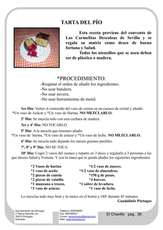 TARTA DEL PÍO
                                              Esta receta proviene del convento de
                                      Las Carmelitas Descalzas de Sevilla y se
                                      regala su matriz como deseo de buena
                                      fortuna y Salud.
                                              Todos los utensilios que se usen deben
                                      ser de plástico o madera.



                               *PROCEDIMIENTO:
                      -Respetar el orden de añadir los ingredientes.
                      -No usar batidora.
                      -No usar nevera.
                      -No usar herramientas de metal.

     1er Día: Verter el contenido del vaso de crema en un cuenco de cristal y añadir:
*Un vaso de Azúcar y *Un vaso de Harina. NO MEZCLARLO.
      2º Día: Se mezcla todo con una cuchara de madera.
      3er y 4º Día: NO TOCARLO.
     5º Día: A la mezcla que tenemos añadir:
*Un vaso de harina, *Un vaso de azúcar y *Un vaso de leche. NO MEZCLARLO.
      6º Día: Se mezcla todo dejando los menos grumos posibles.
      7º, 8º y 9º Día: NO SE TOCA.
      10º Día: Coger 2 vasos del cuenco y reparte en 3 dosis y regalarlo a 3 personas a las
que desees Salud y Fortuna. Y con la masa que te queda añades los siguientes ingredientes.

              *2 Vasos de harina                      *1/2 vaso de nueces.
              *1 vaso de aceite                 *1/2 vaso de almendras.
              *2 pizcas de canela                     *150 g de pasas.
              *2 pizcas de vainilla                   *4 huevos.
              *1 manzana a trozos.              *1 sobre de levadura.
              *1 vaso de azúcar.                      *1 vaso de leche.

      Lo mezclas todo muy bien y lo metes en el horno a 180º durante 45 minutos.
                                                                   Guadalinfo Pórtugos

  Ayuntamiento de Pórtugos       Teléfono: 958766001
  c/ Sierra Nevada, s/n
  18415 Pórtugos
                                 Fax: 958766407
                                 Correo: ascportugos@gmail.com
                                                                 El Chavillo pag. 36
  Granada                        Web: www.portugos.es
 
