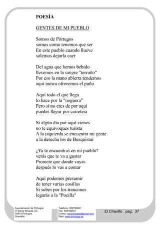 POESÍA

                 GENTES DE MI PUEBLO

                 Somos de Pórtugos
                 somos como tenemos que ser
                 En este pueblo cuando llueve
                 solemos dejarla caer

                 Del agua que hemos bebido
                 llevemos en la sangre "terruño"
                 Por eso la mano abierta tendemos
                 aquí nunca ofrecemos el puño

                 Aquí todo el que llega
                 lo hace por la "noguera"
                 Pero si no eres de por aquí
                 puedes llegar por carretera

                 Si algún día por aquí vienes
                 no te equivoques turista
                 A la izquierda se encuentra mi gente
                 a la derecha los de Busquístar

                 ¿Ya te encuentras en mi pueblo?
                 verás que te va a gustar
                 Promete que donde vayas
                 después lo vas a contar

                 Aquí podemos presumir
                 de tener varias cosillas
                 Si subes por los trancones
                 legarás a la "Pocilla"

Ayuntamiento de Pórtugos    Teléfono: 958766001
c/ Sierra Nevada, s/n
18415 Pórtugos
                            Fax: 958766407
                            Correo: ascportugos@gmail.com
                                                            El Chavillo pag. 37
Granada                     Web: www.portugos.es
 