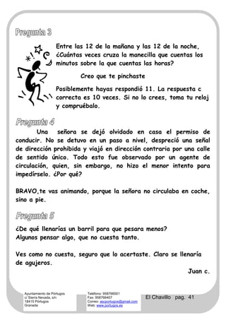 Entre las 12 de la mañana y las 12 de la noche,
                     ¿Cuántas veces cruza la manecilla que cuentas los
                     minutos sobre la que cuentas las horas?

                              Creo que te pinchaste

                     Posiblemente hayas respondió 11. La respuesta c
                     correcta es 10 veces. Si no lo crees, toma tu reloj
                     y compruébalo.



        Una    señora se dejó olvidado en casa el permiso de
conducir. No se detuvo en un paso a nivel, despreció una señal
de dirección prohibida y viajó en dirección contraria por una calle
de sentido único. Todo esto fue observado por un agente de
circulación, quien, sin embargo, no hizo el menor intento para
impedírselo. ¿Por qué?

BRAVO,te vas animando, porque la señora no circulaba en coche,
sino a pie.



¿De qué llenarías un barril para que pesara menos?
Algunos pensar algo, que no cuesta tanto.

Ves como no cuesta, seguro que lo acertaste. Claro se llenaría
de agujeros.
                                                         Juan c.


   Ayuntamiento de Pórtugos     Teléfono: 958766001
   c/ Sierra Nevada, s/n        Fax: 958766407                  El Chavillo pag. 41
   18415 Pórtugos               Correo: ascportugos@gmail.com
   Granada                      Web: www.portugos.es
 