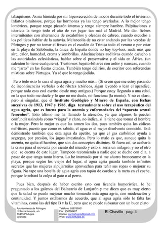 tabaquismo. Asma húmeda por mi hipersecreción de mocos durante todo el invierno.
Infartos pituitosos, porque las hormonas ya las tengo averiadas. A lo mejor tengo
lombrices, porque tengo picazón intensa y tengo siempre hambre. Palpitaciones e
ictericia la tengo todo el año de ver jugar tan mal al Madrid. Me dan fiebres
intermitentes con alternancia de escalofríos y oleadas de cabreo, cuando escucho a
los políticos hablar de la autovía. Melancolía de no estar andando por las veredas de
Pórtugos y por no tomar el fresco en el escalón de Trinica todo el verano o por estar
en la playa de Salobreña, la única de España donde no hay top-less, nada más que
aire, calor, humedad, crema y sombrillas. Alucinaciones auditivas cuando escucho a
las autoridades eclesiásticas, hablar sobre el preservativo y el sida en África, (un
calentón lo tiene cualquiera). Trastornos hepato-biliares con ardor y nauseas, cuando
me “jarto” en las fiestas citadas. También tengo delirios, de escritor con referencias
místicas sobre Pórtugos. Ya sé que lo tengo jodido.

  Pero todo esto lo cura el agua agria y mucho más... (Si creen que me estoy pasando
de incontinencias verbales o de ribetes retóricos, sigan leyendo o lean el apéndice,
porque todo esto está escrito desde muy antiguo.) Porque estoy llegando a una edad,
en la que todo me duele y lo que no me duele, no funciona (la mente). Y no es claro,
pero si singular, que el Instituto Geológico y Minero de España, con fechas
sucesivas de 1913, 1947 y 1986, diga textualmente sobre el uso terapéutico del
agua agria, que es buena para la anemia y enfermedades del “aparato sexual
femenino”. Esto último me ha llamado la atención, ya que algunos la pueden
confundir usándola como “viagra” y claro, no indica, si la tiene que tomar el hombre
o la mujer. Pero lo mejor es que las tomen los dos, pues también quita los cólicos
nefríticos, puesto que como es sabido, el agua es el mejor disolvente conocido. Está
demostrado también que esta agua da apetito, ya que el gas carbónico ayuda a
segregar, por presión, los jugos intestinales. Pero lo malo es que, aunque quita la
anemia, no quita el hambre, que son dos conceptos distintos. Si fuera así, se acabaría
la crisis para el noventa por ciento del mundo y esto si sería un milagro, y no el otro
que se cuenta de este lugar. Tampoco recomiendo a nadie que se duche con ella, a
pesar de que tenga tanto hierro. Lo he intentado por si me ahorro broncearme en la
playa, porque según los viejos del lugar, el agua agria guarda también infinitos
secretos que las mujeres alpujarreñas aprovechan para teñir sus ropas o mejorar su
figura. No tape una botella de agua agria con tapón de corcho y la meta en el coche,
porque le echará la culpa al gato o al perro.

   Pues bien, después de haber escrito esto con licencia humorística, le he
preguntado a los galenos del Balneario de Lanjarón y me dicen que es muy cierto
que la salud se puede mejorar mucho tomando esta agua agria, con moderación y
continuidad. Y juntos estábamos de acuerdo, que al agua agria sólo le falta las
vitaminas, como las del tipo B y la C, pero que se puede subsanar con un buen plato
   Ayuntamiento de Pórtugos   Teléfono: 958766001
   c/ Sierra Nevada, s/n
   18415 Pórtugos
                              Fax: 958766407
                              Correo: ascportugos@gmail.com
                                                              El Chavillo pag. 4
   Granada                    Web: www.portugos.es
 