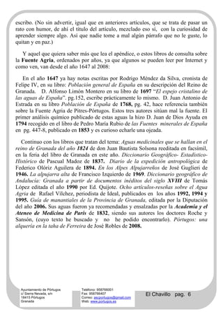 escribo. (No sin advertir, igual que en anteriores artículos, que se trata de pasar un
rato con humor, de ahí el título del artículo, mezclado eso sí, con la curiosidad de
aprender siempre algo. Así que nadie tome a mal algún párrafo que no le guste, lo
quitan y en paz.)

   Y aquel que quiera saber más que lea el apéndice, o estos libros de consulta sobre
la Fuente Agria, ordenados por años, ya que algunos se pueden leer por Internet y
como ven, van desde el año 1647 al 2008:

   En el año 1647 ya hay notas escritas por Rodrigo Méndez da Silva, cronista de
Felipe IV, en su libro: Población general de España en su descripción del Reino de
Granada. D. Alfonso Limón Montero en su libro de 1697 “El espejo cristalino de
las aguas de España”. pg.152, escribe prácticamente lo mismo. D. Juan Antonio de
Estrada en su libro Población de España de 1768, pg. 42, hace referencia también
sobre la Fuente Agria de Pitres-Pórtugos. Estos tres autores sitúan mal la fuente. El
primer análisis químico publicado de estas aguas la hizo D. Juan de Dios Ayuda en
1794 recogido en el libro de Pedro María Rubio de las Fuentes minerales de España
en pg. 447-8, publicado en 1853 y es curioso echarle una ojeada.

   Continuo con los libros que tratan del tema: Aguas medicinales que se hallan en el
reino de Granada del año 1824 de don Juan Bautista Solsona reeditada en facsímil,
en la feria del libro de Granada en este año. Diccionario Geográfico- Estadístico-
Histórico de Pascual Madoz de 1837. Diario de la expedición antropológica de
Federico Olóriz Aguilera de 1894. En los Alpes Alpujarreños de José Guglieri de
1946. La alpujarra alta de Francisco Izquierdo de 1969. Diccionario geográfico de
Andalucía: Granada a partir de documentos inéditos del siglo XVIII de Tomás
López editada el año 1990 por Ed. Quijote. Ocho artículos-reseñas sobre el Agua
Agria de Rafael Vílchez, periodista de Ideal, publicados en los años 1992, 1994 y
1995. Guía de manantiales de la Provincia de Granada, editada por la Diputación
del año 2006. Sus aguas fueron ya recomendadas y ensalzadas por la Academia y el
Ateneo de Medicina de París de 1832, siendo sus autores los doctores Roche y
Sansón, (cuyo texto he buscado y no he podido encontrarlo). Pórtugos: una
alquería en la taha de Ferreira de José Robles de 2008.




  Ayuntamiento de Pórtugos   Teléfono: 958766001
  c/ Sierra Nevada, s/n
  18415 Pórtugos
                             Fax: 958766407
                             Correo: ascportugos@gmail.com
                                                             El Chavillo pag. 6
  Granada                    Web: www.portugos.es
 