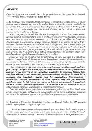 APÉNDICE

Carta del licenciado don Antonio Pérez Barquero fechada en Pórtugos a 26 de Junio de
1791, recogida en el Diccionario de Tomás López:

… La principal y que se reputa de superior grado y virtudes por toda la nación, es la que
nace en nuestro distrito, muy cerca del pueblo, hacia la parte de Levante, en donde hay
una ermita dedicada a nuestra Señora de las Angustias. Es famosa entre todas las fuentes
y a ella por lo común acuden enfermos de todo el reino y de fuera de él, de África y de
algunas partes remotas de la Europa.
     Esta prodigiosa fuente sale del cóncavo de una piedra y al pie de la misma ermita,
aparece desde su manantial clara como el cristal, por donde corre hasta alguna distancia,
como un cuarto de legua, que se incorpora con el río que pasa por debajo de Ferreiro la.
Deja un sarro o toba bermeja, la cual comunica también a las vasijas en que se trae y
conserva. Su sabor es agrio, herrumbroso huele a alcaparrosa, más o menos según que,
más o menos porción vitriólica espirituosa se le mezcla, originada de la misma que le
arroja. Posee sutilísimas partes penetrantes y fáciles de exhalarse, pues si no se tapa muy
bien la vasija que lo contiene a poco rato se pierde el agrio, y no dejándole algún vacío
cuando está bien tapada la rompe dando un fuerte estallido.
   Tomado en vasos de cristal se ven levantar desde el suelo del vaso a la superficie,
burbujas o ampolluelas, de las cuales se van forrando sus paredes. Alcanza esta agua su
venero acero o hierro y caparrosa. Este mineral sólo tiene partes espirituosas, o espíritus
ácidos vitriolados naturales., surcando muy poco de heterogéneo o nada.
     Sus virtudes son prodigiosas como se ha experimentado repetidamente. Son eficaces
para corregir cualquier obstrucción, aprovecha con especialidad en las enfermedades de
primera región, socorren en sus respectivos accidentes de estomago, hígado, bazo,
intestinos, riñones y útero, evacuando por correspondientes conductos las casas de sus
dolencias. Son importantes auxilio para los melancólicos, hipocondríacos y
escorbúticos, corrigen prontamente el dolor nefrítico originado por materiales
calculosos, curan los hidrópicos, aun cuando su dolencia esta graduada, la experiencia
las ha acreditado conducentes para sanar el flúor blanco y dolores artríticos. El uso de
esta agua pide particular preparación y correspondiente método.
    Tiene este pueblo botica y cirujano, particularmente práctico en la dirección de estas
aguas. No hay posadas públicas, pero sus naturales, por su buena inclinación, franquean
sus casas a los enfermos y ejercen la hospitalidad con grande caridad y desinterés.


El Diccionario Geográfico- Estadístico- Histórico de Pascual Madoz de 1837, comenta
sobre el agua agria de Pórtugos, lo siguiente:

  …Uno de los dos nacimientos de agua mineral, que antes hemos hecho mérito, y que es
el más usado generalmente, mana entre unas pizarras, de abajo arriba, formando
borbollones, a distancia de unos 250 pasos de la población hacia el Este, próximo a una

  Ayuntamiento de Pórtugos     Teléfono: 958766001
  c/ Sierra Nevada, s/n
  18415 Pórtugos
                               Fax: 958766407
                               Correo: ascportugos@gmail.com
                                                               El Chavillo pag. 7
  Granada                      Web: www.portugos.es
 