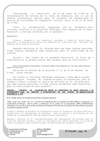 “Considerada   la   Resolución   de 03 de enero de 2.008 de la
Viceconsejería de Cultura de la Junta de Andalucía, por la que se
efectúa convocatoria pública para la concesión de subvenciones en
materia de actividades de cooperación cultural (boja 16 de 23 de enero
de 2.008).

     Vista   la   documentación   preparada    por la  Animadora Socio-
cultural, relativa a la actuación “Pórtugos. Una alquería de la Tahá de
Ferreira”, y hallada conforme, por el presente

RESUELVO:
      Primero.- Acogerse a los beneficios regulados a través de                                                                   dicha Orden, y
solicitar a la Consejería de Cultura una subvención de 3.500 euros para                                                           “Pórtugos. Una
alquería de la Tahá de Ferreira”.

     Segundo.-Autorizar al Sr. Alcalde para que haga cuantas gestiones y
firme cuantos documentos sean necesarios para la efectividad de este
acuerdo.

     Tercero.- Dar cuenta de la presente Resolución al Pleno de                                                                                            la
Corporación en la primera sesión que celebre, para su ratificación.”

          Pasado el asunto directamente a votación ordinaria, la Corporación, mediante votación ordinaria, por seis votos a favor, ninguna abstención, y
ningún voto en contra, acordó:

     Ratificar el Decreto de la Alcaldía nº 5, de 20 de febrero                                                                               de
2.008, antes copiado.

     Por último D. Guillermo Fernández Rodríguez y Doña María Gualda
Cara matizaron “estamos de acuerdo en pedir la subvención, pero no
estamos a favor y votamos en contra de autorizar al Sr. Alcalde para
que haga cuantas gestiones y firme cuantos documentos sean necesarios
para la efectividad de este acuerdo”.
TERCERO.-   CONVENIO DE COLABORACIÓN ENTRE LA CONSEJERÍA DE OBRAS PÚBLICAS Y EL
AYUNTAMIENTO PARA LA GESTIÓN  Y DISTRIBUCIÓN DE LAS AYUDAS DE REHABILITACIÓN
AUTONÓMICA 2.008

El Sr. Alcalde somete a la consideración del Pleno la siguiente propuesta:

“Dada cuenta del modelo tipo de Convenio de Colaboración entre la Consejería de Obras Públicas y Transportes y el
Ayuntamiento de Pórtugos, para la gestión y distribución de las ayudas de la programación 2008 de Rehabilitación
Autonómica, así como de las instrucciones recibidas de la Delegación Provincial de la Consejería de Obras Públicas expresada,
se propone el siguiente acuerdo:

Primero.- Aprobar el Convenio de Colaboración entre la Consejería de Obras Públicas y
Transportes y el Ayuntamiento de Pórtugos,    para la gestión y distribución de las
ayudas de la programación 2008 de Rehabilitación Autonómica.

Segundo.- Facultar al Sr. Alcalde-Presidente del Ayuntamiento de Pórtugos para la
firma del referido Convenio, y para la realización de cuantas gestiones y la firma de
cuantos documentos sean necesarios para la efectividad del presente acuerdo.”


    Ayuntamiento de Pórtugos                         Teléfono: 958766001
    c/ Sierra Nevada, s/n
    18415 Pórtugos
                                                     Fax: 958766001
                                                     Correo:
                                                                                                          El Chavillo pag. 24
    Granada                                          ascportugos@gmail.com
 