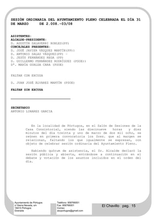 SESIÓN ORDINARIA DEL AYUNTAMIENTO PLENO CELEBRADA EL DÍA 31
DE MARZO     DE 2.008.-03/08


ASISTENTES:
ALCALDE-PRESIDENTE:
D. AGUSTÍN SALAVERRI ROBLES(PP)
CONCEJALES PRESENTES:
D. JOSÉ JAVIER VÁZQUEZ MARTÍN(PP))
D. ANTONIO SALAS VÁZQUEZ(PP) –
D. JESÚS FERNÁNDEZ REGA (PP)
D. GUILLERMO FERNÁNDEZ RODRÍGUEZ (PSOE))
Dª. MARÍA GUALDA CARA (PSOE)


FALTAN CON EXCUSA

D. JUAN JOSÉ ÁLVAREZ MARTÍN (PSOE)

FALTAN SIN EXCUSA




SECRETARIO
ANTONIO LINARES GARCIA



              En la localidad de Pórtugos, en el Salón de Sesiones de la
           Casa Consistorial, siendo las diecinueve      horas   y diez
           minutos del día treinta y uno de marzo de dos mil ocho, se
           reúnen en primera convocatoria los Sres. que al margen se
           relacionan, faltando los que igualmente se expresan, con
           objeto de celebrar sesión ordinaria del Ayuntamiento Pleno.

              Habiendo quórum de asistencia, el Sr. Alcalde declaró la
           sesión pública y abierta, entrándose a continuación en el
           debate y votación de los asuntos incluidos en el orden del
           día.




  Ayuntamiento de Pórtugos   Teléfono: 958766001
  c/ Sierra Nevada, s/n
  18415 Pórtugos
                             Fax: 958766001
                             Correo:
                                                     El Chavillo pag. 15
  Granada                    ascportugos@gmail.com
 