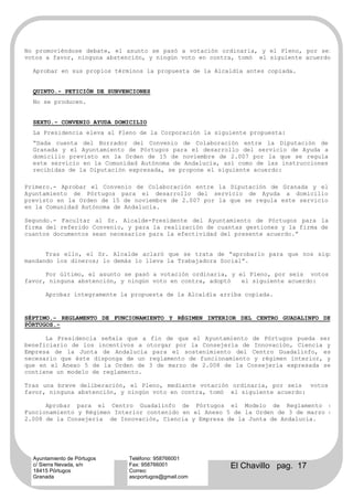 No promoviéndose debate, el asunto se pasó a votación ordinaria, y el Pleno, por seis
votos a favor, ninguna abstención, y ningún voto en contra, tomó el siguiente acuerdo:

  Aprobar en sus propios términos la propuesta de la Alcaldía antes copiada.


  QUINTO.- PETICIÓN DE SUBVENCIONES
  No se producen.


  SEXTO.- CONVENIO AYUDA DOMICILIO
  La Presidencia eleva al Pleno de la Corporación la siguiente propuesta:
  “Dada cuenta del Borrador del Convenio de Colaboración entre la Diputación de
  Granada y el Ayuntamiento de Pórtugos para el desarrollo del servicio de Ayuda a
  domicilio previsto en la Orden de 15 de noviembre de 2.007 por la que se regula
  este servicio en la Comunidad Autónoma de Andalucía, así como de las instrucciones
  recibidas de la Diputación expresada, se propone el siguiente acuerdo:

Primero.- Aprobar el Convenio de Colaboración entre la Diputación de Granada y el
Ayuntamiento de Pórtugos para el desarrollo del servicio de Ayuda a domicilio
previsto en la Orden de 15 de noviembre de 2.007 por la que se regula este servicio
en la Comunidad Autónoma de Andalucía.

Segundo.- Facultar al Sr. Alcalde-Presidente del Ayuntamiento de Pórtugos para la
firma del referido Convenio, y para la realización de cuantas gestiones y la firma de
cuantos documentos sean necesarios para la efectividad del presente acuerdo.”


      Tras ello, el Sr. Alcalde aclaró que se trata de “aprobarlo para que nos sigan
mandando los dineros; lo demás lo lleva la Trabajadora Social”.

      Por último, el asunto se pasó a votación ordinaria, y el Pleno, por seis votos a
favor, ninguna abstención, y ningún voto en contra, adoptó   el siguiente acuerdo:

      Aprobar íntegramente la propuesta de la Alcaldía arriba copiada.


SÉPTIMO.- REGLAMENTO DE FUNCIONAMIENTO Y RÉGIMEN INTERIOR DEL CENTRO GUADALINFO DE
PÓRTUGOS.-

      La Presidencia señala que a fin de que el Ayuntamiento de Pórtugos pueda ser
beneficiario de los incentivos a otorgar por la Consejería de Innovación, Ciencia y
Empresa de la Junta de Andalucía para el sostenimiento del Centro Guadalinfo, es
necesario que éste disponga de un reglamento de funcionamiento y régimen interior, y
que en el Anexo 5 de la Orden de 3 de marzo de 2.008 de la Consejería expresada se
contiene un modelo de reglamento.

Tras una breve deliberación, el Pleno, mediante votación ordinaria, por seis votos a
favor, ninguna abstención, y ningún voto en contra, tomó el siguiente acuerdo:

      Aprobar para el Centro Guadalinfo de Pórtugos el Modelo de Reglamento de
Funcionamiento y Régimen Interior contenido en el Anexo 5 de la Orden de 3 de marzo de
2.008 de la Consejería de Innovación, Ciencia y Empresa de la Junta de Andalucía.




  Ayuntamiento de Pórtugos   Teléfono: 958766001
  c/ Sierra Nevada, s/n
  18415 Pórtugos
                             Fax: 958766001
                             Correo:
                                                          El Chavillo pag. 17
  Granada                    ascportugos@gmail.com
 