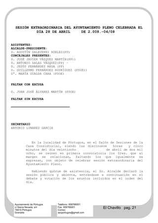 SESIÓN EXTRAORDINARIA DEL AYUNTAMIENTO PLENO CELEBRADA EL
            DÍA 28 DE ABRIL     DE 2.008.-04/08


ASISTENTES:
ALCALDE-PRESIDENTE:
D. AGUSTÍN SALAVERRI ROBLES(PP)
CONCEJALES PRESENTES:
D. JOSÉ JAVIER VÁZQUEZ MARTÍN(PP))
D. ANTONIO SALAS VÁZQUEZ(PP) –
D. JESÚS FERNÁNDEZ REGA (PP)
D. GUILLERMO FERNÁNDEZ RODRÍGUEZ (PSOE))
Dª. MARÍA GUALDA CARA (PSOE)


FALTAN CON EXCUSA

D. JUAN JOSÉ ÁLVAREZ MARTÍN (PSOE)

FALTAN SIN EXCUSA




SECRETARIO
ANTONIO LINARES GARCIA



              En la localidad de Pórtugos, en el Salón de Sesiones de la
           Casa Consistorial, siendo las diecinueve     horas    y cinco
           minutos del día veintiocho                de abril de dos mil
           ocho, se reúnen en primera convocatoria los Sres. que al
           margen se relacionan, faltando los que igualmente se
           expresan, con objeto de celebrar sesión extraordinaria del
           Ayuntamiento Pleno.

              Habiendo quórum de asistencia, el Sr. Alcalde declaró la
           sesión pública y abierta, entrándose a continuación en el
           debate y votación de los asuntos incluidos en el orden del
           día.




  Ayuntamiento de Pórtugos   Teléfono: 958766001
  c/ Sierra Nevada, s/n
  18415 Pórtugos
                             Fax: 958766001
                             Correo:
                                                     El Chavillo pag. 21
  Granada                    ascportugos@gmail.com
 