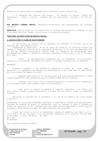Aprobar en su totalidad la propuesta de la Alcaldía arriba reproducida.

      Y no     habiendo      más asuntos que tratar,    se levantó        la sesión,    siendo las
diecinueve        horas      y quince   minutos del día veintiocho          de abril    de dos mil
ocho.


DON ANTONIO      LINARES     GARCÍA,     Secretario-Interventor   del   Ayuntamiento   de   Pórtugos
(Granada)

CERTIFICA: Que el Pleno de la Corporación, en sesión extraordinaria celebrada el día
05 de marzo de 2008, adoptó, entre otros, el siguiente acuerdo:

“SEGUNDO.- RATIFICACIÓN DE RESOLUCIONES.-

A.- RESOLUCIÓN Nº 4/2.008, DE 20 DE FEBRERO

      Se da lectura al Decreto de la Alcaldía de Pórtugos nº 4/2.008, de 20 de
febrero, que literalmente dice:
      “Examinada la Resolución   de 02 de enero de 2.008 de la Dirección General de
Fomento y Promoción Cultural de la Consejería de Cultura de la Junta de Andalucía, por
la que se efectúa convocatoria pública para la concesión de subvenciones para
actividades de fomento y promoción cultural, ejercicio 2.008 (boja 15 de 22 de enero
de 2.008),

            Vista    la documentación preparada por la Animadora Socio-cultural,
relativa a la actuación “XX Semana Cultural”, y hallada conforme, por el presente

RESUELVO:

      Primero.- Acogerse a los beneficios regulados a través de        dicha Orden, y
solicitar a la Consejería de Cultura una subvención de 2.500 euros para la realización
de la actividad “XX Semana Cultural”.

            Segundo.-Autorizar al Sr. Alcalde para que haga cuantas gestiones y firme
cuantos documentos sean necesarios para la efectividad de este acuerdo.

            Tercero.- Dar cuenta de la presente Resolución al Pleno de la Corporación
en la primera sesión que celebre, para su ratificación.”


           Tras ello, el asunto se sometió a votación ordinaria, y el Pleno, por
seis votos a favor, ninguna abstención, y ningún voto en contra, adoptó el siguiente
acuerdo:

      Ratificar el Decreto de la Alcaldía nº 4, de 20 de febrero de 2.008 arriba
transcrito.

Finalmente, D. Guillermo Fernández Rodríguez y Doña María Gualda Cara puntualizaron
“estamos de acuerdo en pedir la subvención, pero no estamos a favor y votamos en
contra de autorizar al Sr. Alcalde para que haga cuantas gestiones y firme cuantos
documentos sean necesarios para la efectividad de este acuerdo”.

      Y para que conste y unir a su expediente, expido el presente, de orden y con el
visto bueno del Sr. Alcalde, y con la salvedad contenida en el artículo 206 del ROF,
en Pórtugos a cinco de marzo     de 2008.
Vtº. Bnº.
EL ALCALDE

Fdo.: Agustín Salaverri Robles


  Ayuntamiento de Pórtugos             Teléfono: 958766001
  c/ Sierra Nevada, s/n
  18415 Pórtugos
                                       Fax: 958766001
                                       Correo:
                                                                    El Chavillo pag. 23
  Granada                              ascportugos@gmail.com
 