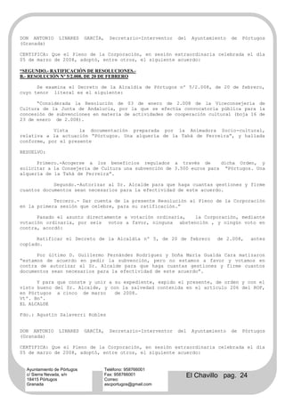 DON ANTONIO      LINARES     GARCÍA,     Secretario-Interventor   del   Ayuntamiento   de   Pórtugos
(Granada)

CERTIFICA: Que el Pleno de la Corporación, en sesión extraordinaria celebrada el día
05 de marzo de 2008, adoptó, entre otros, el siguiente acuerdo:

“SEGUNDO.- RATIFICACIÓN DE RESOLUCIONES.-
B.- RESOLUCIÓN Nº 5/2.008, DE 20 DE FEBRERO

      Se examina el Decreto de la Alcaldía de Pórtugos nº 5/2.008, de 20 de febrero,
cuyo tenor literal es el siguiente:

      “Considerada la Resolución de 03 de enero de 2.008 de la Viceconsejería de
Cultura de la Junta de Andalucía, por la que se efectúa convocatoria pública para la
concesión de subvenciones en materia de actividades de cooperación cultural (boja 16 de
23 de enero de 2.008).

            Vista    la documentación preparada por la Animadora Socio-cultural,
relativa a la actuación “Pórtugos. Una alquería de la Tahá de Ferreira”, y hallada
conforme, por el presente

RESUELVO:

      Primero.-Acogerse a los beneficios regulados a través de         dicha Orden, y
solicitar a la Consejería de Cultura una subvención de 3.500 euros para “Pórtugos. Una
alquería de la Tahá de Ferreira”.

            Segundo.-Autorizar al Sr. Alcalde para que haga cuantas gestiones y firme
cuantos documentos sean necesarios para la efectividad de este acuerdo.

            Tercero.- Dar cuenta de la presente Resolución al Pleno de la Corporación
en la primera sesión que celebre, para su ratificación.”

      Pasado el asunto directamente a votación ordinaria, la Corporación, mediante
votación ordinaria, por seis votos a favor, ninguna abstención , y ningún voto en
contra, acordó:

      Ratificar el Decreto de la Alcaldía nº 5, de 20 de febrero                de 2.008,     antes
copiado.

      Por último D. Guillermo Fernández Rodríguez y Doña María Gualda Cara matizaron
“estamos de acuerdo en pedir la subvención, pero no estamos a favor y votamos en
contra de autorizar al Sr. Alcalde para que haga cuantas gestiones y firme cuantos
documentos sean necesarios para la efectividad de este acuerdo”.

      Y para que conste y unir a su expediente, expido el presente, de orden y con el
visto bueno del Sr. Alcalde, y con la salvedad contenida en el artículo 206 del ROF,
en Pórtugos a cinco de marzo     de 2008.
Vtº. Bnº.
EL ALCALDE

Fdo.: Agustín Salaverri Robles


DON ANTONIO      LINARES     GARCÍA,     Secretario-Interventor   del   Ayuntamiento   de   Pórtugos
(Granada)

CERTIFICA: Que el Pleno de la Corporación, en sesión extraordinaria celebrada el día
05 de marzo de 2008, adoptó, entre otros, el siguiente acuerdo:


  Ayuntamiento de Pórtugos             Teléfono: 958766001
  c/ Sierra Nevada, s/n
  18415 Pórtugos
                                       Fax: 958766001
                                       Correo:
                                                                    El Chavillo pag. 24
  Granada                              ascportugos@gmail.com
 