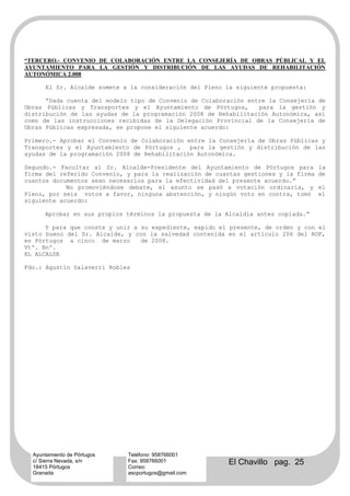 “TERCERO.- CONVENIO DE COLABORACIÓN ENTRE LA CONSEJERÍA DE OBRAS PÚBLICAL Y EL
AYUNTAMIENTO PARA LA GESTIÓN Y DISTRIBUCIÓN DE LAS AYUDAS DE REHABILITACIÓN
AUTONÓMICA 2.008

      El Sr. Alcalde somete a la consideración del Pleno la siguiente propuesta:

      “Dada cuenta del modelo tipo de Convenio de Colaboración entre la Consejería de
Obras Públicas y Transportes y el Ayuntamiento de Pórtugos,       para la gestión y
distribución de las ayudas de la programación 2008 de Rehabilitación Autonómica, así
como de las instrucciones recibidas de la Delegación Provincial de la Consejería de
Obras Públicas expresada, se propone el siguiente acuerdo:

Primero.- Aprobar el Convenio de Colaboración entre la Consejería de Obras Públicas y
Transportes y el Ayuntamiento de Pórtugos , para la gestión y distribución de las
ayudas de la programación 2008 de Rehabilitación Autonómica.

Segundo.- Facultar al Sr. Alcalde-Presidente del Ayuntamiento de Pórtugos para       la
firma del referido Convenio, y para la realización de cuantas gestiones y la firma   de
cuantos documentos sean necesarios para la efectividad del presente acuerdo.”
            No promoviéndose debate, el asunto se pasó a votación ordinaria, y       el
Pleno, por seis votos a favor, ninguna abstención, y ningún voto en contra, tomó     el
siguiente acuerdo:

      Aprobar en sus propios términos la propuesta de la Alcaldía antes copiada.”

      Y para que conste y unir a su expediente, expido el presente, de orden y con el
visto bueno del Sr. Alcalde, y con la salvedad contenida en el artículo 206 del ROF,
en Pórtugos a cinco de marzo     de 2008.
Vtº. Bnº.
EL ALCALDE

Fdo.: Agustín Salaverri Robles




  Ayuntamiento de Pórtugos   Teléfono: 958766001
  c/ Sierra Nevada, s/n
  18415 Pórtugos
                             Fax: 958766001
                             Correo:
                                                          El Chavillo pag. 25
  Granada                    ascportugos@gmail.com
 
