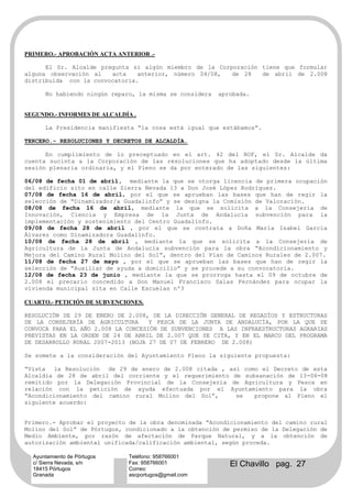 PRIMERO.- APROBACIÓN ACTA ANTERIOR .-

      El Sr. Alcalde pregunta si algún miembro de la Corporación tiene que formular
alguna observación al   acta    anterior, número 04/08,  de 28   de abril de 2.008
distribuida con la convocatoria.

      No habiendo ningún reparo, la misma se considera   aprobada.


SEGUNDO.- INFORMES DE ALCALDÍA .

      La Presidencia manifiesta “la cosa está igual que estábamos”.

TERCERO.- RESOLUCIONES Y DECRETOS DE ALCALDÍA.

      En cumplimiento de lo preceptuado en el art. 42 del ROF, el Sr. Alcalde da
cuenta sucinta a la Corporación de las resoluciones que ha adoptado desde la última
sesión plenaria ordinaria, y el Pleno se da por enterado de las siguientes:

06/08 de fecha 01 de abril, mediante la que se otorga licencia de primera ocupación
del edificio sito en calle Sierra Nevada 13 a Don José López Rodríguez.
07/08 de fecha 16 de abril, por el que se aprueban las bases que han de regir la
selección de “Dinamizador/a Guadalinfo” y se designa la Comisión de Valoración.
08/08 de fecha 16 de abril, mediante la que se solicita a la Consejería de
Innovación, Ciencia y Empresa de la Junta de Andalucía subvención para la
implementación y sostenimiento del Centro Guadalinfo.
09/08 de fecha 28 de abril , por el que se contrata a Doña María Isabel García
Álvarez como Dinamizadora Guadalinfo.
10/08 de fecha 28 de abril , mediante la que se solicita a la Consejería de
Agricultura de la Junta de Andalucía subvención para la obra “Acondicionamiento y
Mejora del Camino Rural Molino del Sol”, dentro del Plan de Caminos Rurales de 2.007.
11/08 de fecha 27 de mayo , por el que se aprueban las bases que han de regir la
selección de “Auxiliar de ayuda a domicilio” y se procede a su convocatoria.
12/08 de fecha 23 de junio , mediante la que se prorroga hasta el 09 de octubre de
2.008 el precario concedido a Don Manuel Francisco Salas Fernández para ocupar la
vivienda municipal sita en Calle Escuelas nº3

CUARTO.- PETICIÓN DE SUBVENCIONES.

RESOLUCIÓN DE 29 DE ENERO DE 2.008, DE LA DIRECCIÓN GENERAL DE REGADÍOS Y ESTRUCTURAS
DE LA CONSEJERÍA DE AGRICULTURA     Y PESCA DE LA JUNTA DE ANDALUCÍA, POR LA QUE SE
CONVOCA PARA EL AÑO 2.008 LA CONCESIÓN DE SUBVENCIONES A LAS INFRAESTRUCTURAS AGRARIAS
PREVISTAS EN LA ORDEN DE 24 DE ABRIL DE 2.007 QUE SE CITA, Y EN EL MARCO DEL PROGRAMA
DE DESARROLLO RURAL 2007-2013 (BOJA 27 DE 07 DE FEBRERO DE 2.008)

Se somete a la consideración del Ayuntamiento Pleno la siguiente propuesta:

“Vista la Resolución de 29 de enero de 2.008 citada , así como el Decreto de esta
Alcaldía de 28 de abril del corriente y el requerimiento de subsanación de 13-06-08
remitido por la Delegación Provincial de la Consejería de Agricultura y Pesca en
relación con la petición de ayuda efectuada por el Ayuntamiento para la obra
“Acondicionamiento del camino rural Molino del Sol”,      se   propone al Pleno el
siguiente acuerdo:


Primero.- Aprobar el proyecto de la obra denominada “Acondicionamiento del camino rural
Molino del Sol” de Pórtugos, condicionado a la obtención de permiso de la Delegación de
Medio Ambiente, por razón de afectación de Parque Natural, y a la obtención de
autorización ambiental unificada/calificación ambiental, según proceda.

  Ayuntamiento de Pórtugos    Teléfono: 958766001
  c/ Sierra Nevada, s/n
  18415 Pórtugos
                              Fax: 958766001
                              Correo:
                                                            El Chavillo pag. 27
  Granada                     ascportugos@gmail.com
 