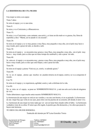 LA HERMOSURA DE UNA MUJER


Una mujer se mira a un espejo
Tiene 3 años:
Se mira al espejo y se ve una reina.
Tiene 8:
Se mira y ve a Cenicienta y a Blancanieves.
Tiene 15:
Se mira y ve a Cenicienta, a una cantante, una actriz; y si tiene un día malo se ve gruesa, fea, llena de
espinillas y dice: “Mamá, así no puedo ir a la escuela”.
Tiene 20:
Se mira en el espejo y se ve muy gruesa o muy flaca, muy pequeña o muy alta, con el pelo muy lacio o
muy rizado, pero a pesar de todo, se decide a salir.
Tiene 30:
Se mira en el espejo y se encuentra muy gruesa o muy flaca, muy pequeña o muy alta, con el pelo muy
lacio o muy rizado, pero se dice que no tiene tiempo de cambiarlo y sale a pesar de todo.
Tiene 40:
Se mira en el espejo y se encuentra muy gruesa o muy flaca, muy pequeña o muy alta, con el pelo muy
lacio o muy rizado, pero se dice que está limpia y sale a pesar de todo.
Tiene 50:
Se mira en el espejo y piensa “Está soy yo, sonríe, va adonde quiere.”
Tiene 60:
Se ve en el espejo, piensa que muchos no pueden mirarse en el espejo, sonríe y se va a conquistar el
mundo.
Con 70:
Se mira en el espejo y ve experiencia, agilidad, sonríe y sale a disfrutar de la vida.
Con 80:
No se mira en el espejo, se pone un SOMBRERITO MALVA y sale tan solo con la idea de alegrarse
de vivir.
Todos deberíamos coger mucho antes nuestro SOMBRERITO MALVA.
La hermosura de una mujer no está en sus vestidos, o en una cara bonita, ni en su peinado. La hermosura
de una mujer hay que verla en sus ojos, pues éstos son las puertas de su corazón; allí donde el amor vive.
La hermosura de una mujer no tiene nada que ver con un lunar bien situado sobre el labio. La hermosura
verdadera viene de su alma. El amor que ella regala, la pasión que ella demuestra, y los años que pasan la
hacen más hermosa.
TÚ ERES UNA MUJER HERMOSA.
                              Traducido del alemán por Mª Luisa González Torres


   Ayuntamiento de Pórtugos            Teléfono: 58766001
   c/ Sierra Nevada, s/n
   18415 Pórtugos
                                       Fax: 958766001
                                       Correo:
                                                                           El Chavillo pag. 1
   Granada                             ascportugos@gmail.com
 