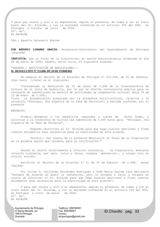 Y para que conste y unir a su expediente, expido el presente, de orden y con el visto
bueno del Sr. Alcalde, y con la salvedad contenida en el artículo 206 del ROF, en
Pórtugos a treinta de junio     de 2008.
Vtº. Bnº.
EL ALCALDE

Fdo.: Agustín Salaverri Robles


DON ANTONIO      LINARES     GARCÍA,     Secretario-Interventor   del   Ayuntamiento   de   Pórtugos
(Granada)

CERTIFICA: Que el Pleno de la Corporación, en sesión extraordinaria celebrada el día
05 de marzo de 2008, adoptó, entre otros, el siguiente acuerdo:

“SEGUNDO.- RATIFICACIÓN DE RESOLUCIONES.-
B.- RESOLUCIÓN Nº 5/2.008, DE 20 DE FEBRERO

      Se examina el Decreto de la Alcaldía de Pórtugos nº 5/2.008, de 20 de febrero,
cuyo tenor literal es el siguiente:

      “Considerada la Resolución de 03 de enero de 2.008 de la Viceconsejería                    de
Cultura de la Junta de Andalucía, por la que se efectúa convocatoria pública para                la
concesión de subvenciones en materia de actividades de cooperación cultural (boja 16             de
23 de enero de 2.008).
Vista   la documentación preparada por la Animadora Socio-cultural, relativa a                   la
actuación “Pórtugos. Una alquería de la Tahá de Ferreira”, y hallada conforme, por               el
presente

RESUELVO:

      Primero.-Acogerse a los beneficios regulados a través de         dicha Orden, y
solicitar a la Consejería de Cultura una subvención de 3.500 euros para “Pórtugos. Una
alquería de la Tahá de Ferreira”.

            Segundo.-Autorizar al Sr. Alcalde para que haga cuantas gestiones y firme
cuantos documentos sean necesarios para la efectividad de este acuerdo.

            Tercero.- Dar cuenta de la presente Resolución al Pleno de la Corporación
en la primera sesión que celebre, para su ratificación.”


      Pasado el asunto directamente a votación ordinaria, la Corporación, mediante
votación ordinaria, por seis votos a favor, ninguna abstención , y ningún voto en
contra, acordó:

      Ratificar el Decreto de la Alcaldía nº 5, de 20 de febrero                de 2.008,     antes
copiado.

      Por último D. Guillermo Fernández Rodríguez y Doña María Gualda Cara matizaron
“estamos de acuerdo en pedir la subvención, pero no estamos a favor y votamos en
contra de autorizar al Sr. Alcalde para que haga cuantas gestiones y firme cuantos
documentos sean necesarios para la efectividad de este acuerdo”.

      Y para que conste y unir a su expediente, expido el presente, de orden y con el
visto bueno del Sr. Alcalde, y con la salvedad contenida en el artículo 206 del ROF,
en Pórtugos a cinco de marzo     de 2008.
Vtº. Bnº.
EL ALCALDE

Fdo.: Agustín Salaverri Robles
  Ayuntamiento de Pórtugos             Teléfono: 958766001
  c/ Sierra Nevada, s/n
  18415 Pórtugos
                                       Fax: 958766001
                                       Correo:
                                                                    El Chavillo pag. 33
  Granada                              ascportugos@gmail.com
 