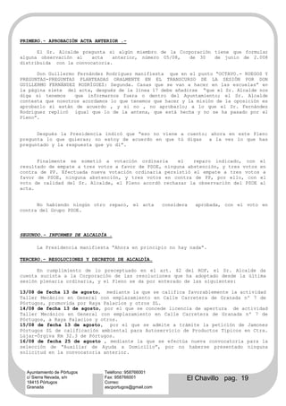 PRIMERO.- APROBACIÓN ACTA ANTERIOR .-

      El Sr. Alcalde pregunta si algún miembro de la Corporación tiene que formular
alguna observación al    acta   anterior, número 05/08, de 30    de junio de 2.008
distribuida con la convocatoria.

      Don Guillermo Fernández Rodríguez manifiesta que en el punto “OCTAVO.- RUEGOS Y
PREGUNTAS-PREGUNTAS PLANTEADAS ORALMENTE EN EL TRANSCURSO DE LA SESIÓN POR DON
GUILLERMO FERNÁNDEZ RODRÍGUEZ: Segunda. Casas que se van a hacer en las escuelas” en
la página siete del acta, después de la línea 17 debe añadirse “que el Sr. Alcalde nos
diga si tenemos    que informarnos fuera o dentro del Ayuntamiento; el Sr. Alcalde
contesta que nosotros acordamos lo que tenemos que hacer y la misión de la oposición es
aprobarlo si están de acuerdo , y si no , no aprobarlo; a lo que el Sr. Fernández
Rodríguez replicó igual que lo de la antena, que está hecha y no se ha pasado por el
Pleno”.


      Después la Presidencia indicó que “eso no viene a cuento; ahora en este Pleno
pregunta lo que quieras; no estoy de acuerdo en que tú digas   a la vez lo que has
preguntado y la respuesta que yo dí”.


      Finalmente se sometió a votación ordinaria       el   reparo indicado, con el
resultado de empate a tres votos a favor de PSOE, ninguna abstención, y tres votos en
contra de PP. Efectuada nueva votación ordinaria persistió el empate a tres votos a
favor de PSOE, ninguna abstención, y tres votos en contra de PP, por ello, con el
voto de calidad del Sr. Alcalde, el Pleno acordó rechazar la observación del PSOE al
acta.


      No habiendo ningún otro reparo, el acta        considera   aprobada, con el voto en
contra del Grupo PSOE.




SEGUNDO.- INFORMES DE ALCALDÍA .

      La Presidencia manifiesta “Ahora en principio no hay nada”.

TERCERO.- RESOLUCIONES Y DECRETOS DE ALCALDÍA.

      En cumplimiento de lo preceptuado en el art. 42 del ROF, el Sr. Alcalde da
cuenta sucinta a la Corporación de las resoluciones que ha adoptado desde la última
sesión plenaria ordinaria, y el Pleno se da por enterado de las siguientes:

13/08 de fecha 13 de agosto, mediante la que se califica favorablemente la actividad
Taller Mecánico en General con emplazamiento en Calle Carretera de Granada nº 7 de
Pórtugos, promovida por Raya Palacios y otros SL.
14/08 de fecha 13 de agosto, por el que se concede licencia de apertura de actividad
Taller Mecánico en General con emplazamiento en Calle Carretera de Granada nº 7 de
Pórtugos, a Raya Palacios y otros.
15/08 de fecha 13 de agosto, por el que se admite a trámite la petición de Jamones
Pórtugos SL de calificación ambiental para Autoservicio de Productos Típicos en Ctra.
Lújar-Órgiva Km 32.3 de Pórtugos.
16/08 de fecha 25 de agosto , mediante la que se efectúa nueva convocatoria para la
selección de “Auxiliar de Ayuda a Domicilio”, por no haberse presentado ninguna
solicitud en la convocatoria anterior.



  Ayuntamiento de Pórtugos   Teléfono: 958766001
  c/ Sierra Nevada, s/n
  18415 Pórtugos
                             Fax: 958766001
                             Correo:
                                                             El Chavillo pag. 19
  Granada                    ascportugos@gmail.com
 