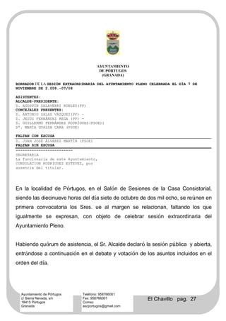 AYUNTAMIENTO
                                     DE PÓRTUGOS
                                      (GRANADA)

BORRADOR DE LA SESIÓN EXTRAORDINARIA DEL AYUNTAMIENTO PLENO CELEBRADA EL DÍA 7 DE
NOVIEMBRE DE 2.008.-07/08

ASISTENTES:
ALCALDE-PRESIDENTE:
D. AGUSTÍN SALAVERRI ROBLES(PP)
CONCEJALES PRESENTES:
D. ANTONIO SALAS VÁZQUEZ(PP) –
D. JESÚS FERNÁNDEZ REGA (PP) -
D. GUILLERMO FERNÁNDEZ RODRÍGUEZ(PSOE))
Dª. MARÍA GUALDA CARA (PSOE)

FALTAN CON EXCUSA
D. JUAN JOSÉ ÁLVAREZ MARTÍN (PSOE)
FALTAN SIN EXCUSA
-------------------------
SECRETARIA
La funcionaria de este Ayuntamiento,
CONSOLACION RODRIGUEZ ESTEVEZ, por
ausencia del titular.




En la localidad de Pórtugos, en el Salón de Sesiones de la Casa Consistorial,
siendo las diecinueve horas del día siete de octubre de dos mil ocho, se reúnen en
primera convocatoria los Sres. ue al margen se relacionan, faltando los que
igualmente se expresan, con objeto de celebrar sesión extraordinaria del
Ayuntamiento Pleno.


Habiendo quórum de asistencia, el Sr. Alcalde declaró la sesión pública y abierta,
entrándose a continuación en el debate y votación de los asuntos incluidos en el
orden del día.




  Ayuntamiento de Pórtugos   Teléfono: 958766001
  c/ Sierra Nevada, s/n
  18415 Pórtugos
                             Fax: 958766001
                             Correo:
                                                          El Chavillo pag. 27
  Granada                    ascportugos@gmail.com
 