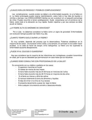¿CUALES SON LOS RIESGOS Y POSIBLES COMPLICACIONES?

    Las complicaciones cuando existen se deben a la enfermedad causante, no a la fiebre en
sí. La fiebre prolongada puede originar deshidratación, sobre todo si hay falta de líquidos o
vómitos y diarreas .Las CONVULSIONES febriles se van a producir en un pequeño porcentaje
de niños. Pueden ocurrirle si tienen predisposición. Suele presentarse con el comienzo de la
fiebre, sobre todo si la elevación es muy rápida. Suelen repetirse y por eso siempre se debe
acudir al médico.

¿LA FIEBRE ALTA ES SINÓNIMO DE GRAVEDAD?

    Por sí sola no debemos considerar la fiebre como un signo de gravedad .Enfermedades
con evolución benigna pueden dar fiebre muy alta.

¿CUANTO TIEMPO SUELE DURAR LA FIEBRE?

  Es muy variable, depende del proceso que la desencadene. Podemos establecer en la
mayoría de los casos una duración entre 3 días y una semana. En principio no se suelen hacer
pruebas si no cede se harán de sangre, orina radiografías. La fiebre una vez superada la
enfermedad causante desaparecerá.

¿PUEDE IR AL COLEGIO O GUARDERIA?

  Hay que considerar que la mayoría de las infecciones son contagiosas y pueden transmitirse
en clase, por lo que es deseable que permanezcan en casa hasta que se resuelvan.

¿CUANDO DEBO CONSULTAR CON PROFESIONALES DE LA SALUD?

   Es conveniente con su médico o pediatra en los casos:
       - Si aparecen manchas en la piel
       - En bebes de menos de tres meses
       - Si tiene fiebre durante más de 24-48 horas en menores de 2 años
       - Si tiene fiebre durante más de 48-72 horas en mayores de dos años
       - Si el llanto es intenso y difícil de calmar
       - Si rechaza totalmente la toma de alimentos y líquidos
       - Si deja de orinar o la orina es muy escasa
       - Si presenta decaimiento a pesar de bajar la fiebre
       - Ante cualquier circunstancia extraña o desacostumbrada.




  Ayuntamiento de Pórtugos      Teléfono: 958766001
  c/ Sierra Nevada, s/n
  18415 Pórtugos
                                Fax: 958766001
                                Correo:
                                                               El Chavillo pag. 13
  Granada                       ascportugos@gmail.com
 