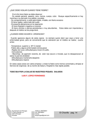 ¿QUE DEBO VIGILAR CUANDO TIENE FIEBRE?

    Si el niño tiene fiebre se debe observar:
   -Su estado general, aspecto, cara, manos, cuerpo, color. Busque específicamente si hay
manchas o su piel está muy pálida o azulada.
 -Su comportamiento, si está adormilado, irritable, con llanto excesivo
 -Si tiene rigidez, sobre todo del cuello
 -Si presenta alteraciones en la respiración
  -Si tiene flojedad o negativa a moverse
  -Si tiene vómitos o diarrea persistentes o muy abundantes. Estos datos son importantes y
después el médico se los preguntará.

¿CUANDO DEBO ACUDIR A URGENCIAS?

 Cuando aparezca alguno de estos signos no siempre quiere decir que vaya a tener una
enfermedad grave, pero es conveniente que la valoración por el médico se realice cuanto
antes:

 -Temperatura superior a 40º C (rectal)
 -Fiebre alta y alguna enfermedad crónica grave
  -Rigidez de nuca o dificultad para mover el cuello.
  -Convulsiones
  - Manchitas de aparición reciente, de color rojo oscuro o morado, que no desaparezcan al
estirar la piel de alrededor
  -Dificultad para mantenerle despierto
  -Dificultad para respirar

En estos casos actúe con calma empiece a tratar la fiebre como hemos comentado y diríjase al
Servicio de Urgencias de su Centro de Salud u Hospital lo más rápido posible.


TODO SEA POR LA SALUD DE NUESTROS PEQUES. SALUDOS

                 LUIS F. LÓPEZ FERNÁNDEZ




  Ayuntamiento de Pórtugos     Teléfono: 958766001
  c/ Sierra Nevada, s/n
  18415 Pórtugos
                               Fax: 958766001
                               Correo:
                                                              El Chavillo pag. 14
  Granada                      ascportugos@gmail.com
 