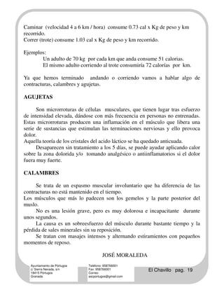 Caminar (velocidad 4 a 6 km / hora) consume 0.73 cal x Kg de peso y km
recorrido.
Correr (trote) consume 1.03 cal x Kg de peso y km recorrido.

Ejemplos:
       Un adulto de 70 kg por cada km que anda consume 51 calorias.
       El mismo adulto corriendo al trote consumiría 72 calorías por km.

Ya que hemos terminado andando o corriendo vamos a hablar algo de
contracturas, calambres y agujetas.

AGUJETAS

      Son microrroturas de células musculares, que tienen lugar tras esfuerzo
de intensidad elevada, dándose con más frecuencia en personas no entrenadas.
Estas microrroturas producen una inflamación en el músculo que libera una
serie de sustancias que estimulan las terminaciones nerviosas y ello provoca
dolor.
Aquella teoría de los cristales del acido láctico se ha quedado anticuada.
      Desaparecen sin tratamiento a los 5 días, se puede ayudar aplicando calor
sobre la zona dolorida y/o tomando analgésico o antiinflamatorios si el dolor
fuera muy fuerte.

CALAMBRES

     Se trata de un espasmo muscular involuntario que ha diferencia de las
contracturas no está mantenido en el tiempo.
Los músculos que más lo padecen son los gemelos y la parte posterior del
muslo.
     No es una lesión grave, pero es muy dolorosa e incapacitante durante
unos segundos.
     La causa es un sobreesfuerzo del músculo durante bastante tiempo y la
pérdida de sales minerales sin su reposición.
     Se tratan con masajes intensos y alternando estiramientos con pequeños
momentos de reposo.

                                      JOSÉ MORALEDA
   Ayuntamiento de Pórtugos   Teléfono: 958766001
   c/ Sierra Nevada, s/n
   18415 Pórtugos
                              Fax: 958766001
                              Correo:
                                                       El Chavillo pag. 19
   Granada                    ascportugos@gmail.com
 