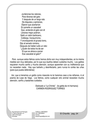 Juntáronse los ratones,
                 Para librarse del gato
                 Y después de un largo rato
                 De disputas y opiniones,
                Dijeron que acertarían
               En ponerle un cascabel
               Que, andando el gato con él
               Librarse mejor podrían.
              Salió un ratón barbicano,
               Colilargo, hociquirromo,
              Y encrespando el grueso lomo,
              Dijo al senado romano,
              Después de hablar culto un rato:
              “¿Quién de todos ha de ser
                 El que se atreva a poner
                 Ese cascabel al gato?”

  Pero aunque estos felinos como hemos dicho son muy independientes, en la misma
medida son muy delicados, por lo que sus dueños deben cuidarlos mucho. Los gatitos
requieren mucho cariño y mucha atención, aunque aparenten con su indiferencia que
no necesitan nada. Hay que bañarlo y desinfectarlo, pero nunca le cortes las uñas
(para que pueda defenderse)

  Así, que si tenemos un gatito como mascota no le haremos caso a los refranes, ni al
poema de Lope de Vega. Los felinos, como cualquier otro animal necesitan mucha
atención, cariño y bastantes cuidados.

                                Dedicado a “La Chinita” (la gatita de mi hermana)
                                 CARMEN RODRIGUEZ TORRES




  Ayuntamiento de Pórtugos      Teléfono: 958766001
  c/ Sierra Nevada, s/n
  18415 Pórtugos
                                Fax: 958766001
                                Correo:
                                                            El Chavillo pag. 24
  Granada                       ascportugos@gmail.com
 