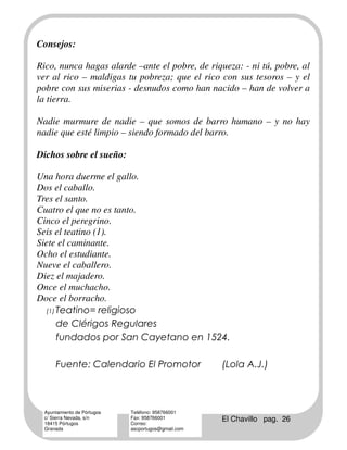 Consejos:

Rico, nunca hagas alarde –ante el pobre, de riqueza: - ni tú, pobre, al
ver al rico – maldigas tu pobreza; que el rico con sus tesoros – y el
pobre con sus miserias - desnudos como han nacido – han de volver a
la tierra.

Nadie murmure de nadie – que somos de barro humano – y no hay
nadie que esté limpio – siendo formado del barro.

Dichos sobre el sueño:

Una hora duerme el gallo.
Dos el caballo.
Tres el santo.
Cuatro el que no es tanto.
Cinco el peregrino.
Seis el teatino (1).
Siete el caminante.
Ocho el estudiante.
Nueve el caballero.
Diez el majadero.
Once el muchacho.
Doce el borracho.
  (1) Teatino= religioso

      de Clérigos Regulares
      fundados por San Cayetano en 1524.

     Fuente: Calendario El Promotor                 (Lola A.J.)



 Ayuntamiento de Pórtugos   Teléfono: 958766001
 c/ Sierra Nevada, s/n
 18415 Pórtugos
                            Fax: 958766001
                            Correo:
                                                    El Chavillo pag. 26
 Granada                    ascportugos@gmail.com
 