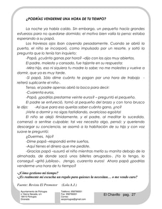 ¿PODRÍAS VENDERME UNA HORA DE TU TIEMPO?

      La noche ya había caído. Sin embargo, un pequeño hacía grandes
esfuerzos para no quedarse dormido; el motivo bien valía la pena: estaba
esperando a su papá.
      Los traviesos ojos iban cayendo pesadamente. Cuando se abrió la
puerta, el niño se incorporó, como impulsado por un resorte, y soltó la
pregunta que lo tenía tan inquieto:
      -Papá, ¿cuánto ganas por hora? –dijo con los ojos muy abiertos.
      El padre, molesto y cansado, fue tajante en su respuesta:
      -Mira hijo, eso ni siquiera tu madre lo sabe; no me molestes y vuelve a
dormir, que ya es muy tarde.
      -Sí papá. Sólo dime cuánto te pagan por una hora de trabajo -
reiteró suplicante el niño-.
      Tenso, el padre apenas abrió la boca para decir:
      -Cuarenta euros.
      -Papá, ¿podrías prestarme veinte euros? – preguntó el pequeño.
      El padre se enfureció, tomó al pequeño del brazo y con tono brusco
le dijo:    -Así que para eso querías saber cuánto gano, ¿no?
      ¡Vete a dormir y no sigas fastidiando, avaricioso egoísta!
      El niño se alejó tímidamente, y el padre, al meditar lo sucedido,
comenzó a sentirse culpable: tal vez necesita algo, pensó; y queriendo
descargar su conciencia, se asomó a la habitación de su hijo y con voz
suave le preguntó:
      ¿Duermes, hijo?
      -Dime papá –respondió entre sueños.
      -Aquí tienes el dinero que me pediste.
      -Gracias papá –susurró el niño mientras metía su manita debajo de la
almohada, de donde sacó unos billetes arrugados-. ¡Ya lo tengo, lo
conseguí! –gritó jubiloso-, ¡tengo, cuarenta euros! Ahora papá ¿podrías
venderme una hora de tu tiempo?

-¿Cómo gestiono mi tiempo?
-¿Es realmente mi escucha un regalo para quienes la necesitan… o me vendo caro?

Fuente: Revista El Promotor   (Lola A.J.)
  Ayuntamiento de Pórtugos    Teléfono: 958766001
  c/ Sierra Nevada, s/n
  18415 Pórtugos
                              Fax: 958766001
                              Correo:
                                                        El Chavillo pag. 27
  Granada                     ascportugos@gmail.com
 