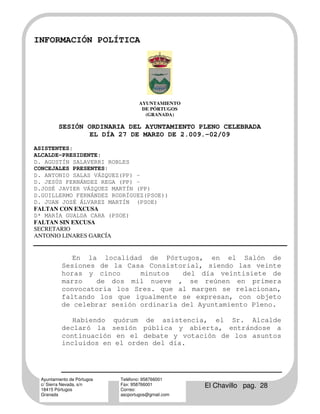INFORMACIÓN POLÍTICA




                                    AYUNTAMIENTO
                                     DE PÓRTUGOS
                                      (GRANADA)

          SESIÓN ORDINARIA DEL AYUNTAMIENTO PLENO CELEBRADA
                  EL DÍA 27 DE MARZO DE 2.009.-02/09
ASISTENTES:
ALCALDE-PRESIDENTE:
D. AGUSTÍN SALAVERRI ROBLES
CONCEJALES PRESENTES:
D. ANTONIO SALAS VÁZQUEZ(PP) –
D. JESÚS FERNÁNDEZ REGA (PP) -
D.JOSÉ JAVIER VÁZQUEZ MARTÍN (PP)
D.GUILLERMO FERNÁNDEZ RODRÍGUEZ(PSOE))
D. JUAN JOSÉ ÁLVAREZ MARTÍN (PSOE)
FALTAN CON EXCUSA
Dª MARÍA GUALDA CARA (PSOE)
FALTAN SIN EXCUSA
SECRETARIO
ANTONIO LINARES GARCÍA


              En la localidad de Pórtugos, en el Salón de
           Sesiones de la Casa Consistorial, siendo las veinte
           horas y cinco      minutos   del día veintisiete de
           marzo   de dos mil nueve , se reúnen en primera
           convocatoria los Sres. que al margen se relacionan,
           faltando los que igualmente se expresan, con objeto
           de celebrar sesión ordinaria del Ayuntamiento Pleno.

              Habiendo quórum de asistencia, el Sr. Alcalde
           declaró la sesión pública y abierta, entrándose a
           continuación en el debate y votación de los asuntos
           incluidos en el orden del día.




  Ayuntamiento de Pórtugos   Teléfono: 958766001
  c/ Sierra Nevada, s/n
  18415 Pórtugos
                             Fax: 958766001
                             Correo:
                                                     El Chavillo pag. 28
  Granada                    ascportugos@gmail.com
 