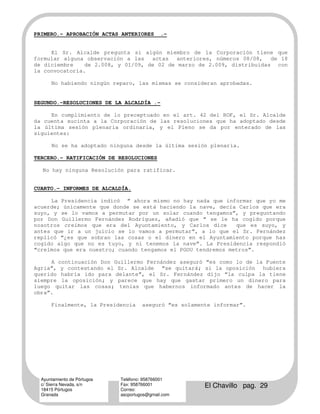 PRIMERO.- APROBACIÓN ACTAS ANTERIORES         .-


     El Sr. Alcalde pregunta si algún miembro de la Corporación tiene que
formular alguna observación a las actas anteriores, números 08/08, de 18
de diciembre    de 2.008, y 01/09, de 02 de marzo de 2.009, distribuidas con
la convocatoria.

      No habiendo ningún reparo, las mismas se consideran aprobadas.


SEGUNDO.-RESOLUCIONES DE LA ALCALDÍA .-

     En cumplimiento de lo preceptuado en el art. 42 del ROF, el Sr. Alcalde
da cuenta sucinta a la Corporación de las resoluciones que ha adoptado desde
la última sesión plenaria ordinaria, y el Pleno se da por enterado de las
siguientes:

      No se ha adoptado ninguna desde la última sesión plenaria.

TERCERO.- RATIFICACIÓN DE RESOLUCIONES

  No hay ninguna Resolución para ratificar.


CUARTO.- INFORMES DE ALCALDÍA.

     La Presidencia indicó “ ahora mismo no hay nada que informar que yo me
acuerde; únicamente que donde se está haciendo la nave, decía Carlos que era
suyo, y se lo vamos a permutar por un solar cuando tengamos”, y preguntando
por Don Guillermo Fernández Rodríguez, añadió que “ se le ha cogido porque
nosotros creímos que era del Ayuntamiento, y Carlos dice      que es suyo, y
antes que ir a un juicio se lo vamos a permutar”, a lo que el Sr. Fernández
replicó “¿es que sobran las cosas o el dinero en el Ayuntamiento porque has
cogido algo que no es tuyo, y ni tenemos la nave”. La Presidencia respondió
“creímos que era nuestro; cuando tengamos el PGOU tendremos metros”.

     A continuación Don Guillermo Fernández aseguró “es como lo de la Fuente
Agria”, y contestando el Sr. Alcalde “se quitará; si la oposición hubiera
querido habría ido para delante”, el Sr. Fernández dijo “la culpa la tiene
siempre la oposición; y parece que hay que gastar primero un dinero para
luego quitar las cosas; tenías que habernos informado antes de hacer la
obra”.

      Finalmente, la Presidencia      aseguró “es solamente informar”.




  Ayuntamiento de Pórtugos   Teléfono: 958766001
  c/ Sierra Nevada, s/n
  18415 Pórtugos
                             Fax: 958766001
                             Correo:
                                                         El Chavillo pag. 29
  Granada                    ascportugos@gmail.com
 