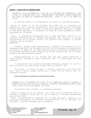 QUINTO.- PETICIÓN DE SUBVENCIONES

  A)ORDEN DE 23 DE DICIEMBRE DE 2.008, DE LA CONSEJERÍA DE GOBERNACIÓN , POR
  LA QUE SE CONVOCAN PARA 2.009 SUBVENCIONES A ENTIDADES LOCALES ANDALUZAS
  CON CARGO AL PLAN DE COOPERACIÓN MUNICIPAL    (BOJA 06 DE 12 DE ENERO DE
  2.009)

      La Alcaldía somete a la consideración del Pleno la siguiente propuesta:

 “Vista la Orden de 23 de diciembre de 2.008, de la Consejería de
Gobernación, por la que se convocan para 2.009 las subvenciones a Entidades
Locales Andaluzas que, con cargo al Plan de Cooperación Municipal, concede
la Consejería expresada, y se modifica la Orden de 12 de diciembre de 2.006,
reguladora de las mismas

 Vista    la documentación preparada por la ALPE municipal, relativa a la
actuación “Readaptación de Jardines Municipales para dotación en dichas
instalaciones de un parque infantil con aparatos para juegos”, y hallada
conforme, por el presente
RESUELVO:

     Primero.- Aprobar dicha documentación , acogerse a los beneficios de la
expresada Orden de 23 de diciembre de 2.008 de la Consejería de Gobernación,
y solicitar al amparo de la misma subvención para la actuación “Readaptación
de Jardines Municipales para dotación en dichas instalaciones de un parque
infantil con aparatos para juegos”.

     Segundo.-Autorizar al Sr. Alcalde para que haga cuantas gestiones y
firme cuantos documentos sean necesarios para la efectividad de este
acuerdo.”

     A continuación Don Guillermo Fernández Rodríguez preguntó “¿ va en el
mismo sitio?”, y Don José Javier Vázquez Martín contestó “ sí”.

     Por último, el asunto se pasó a votación ordinaria, y el Pleno, por
seis votos a favor, ninguna abstención, y ningún voto en contra, tomó el
siguiente acuerdo:

      Estimar íntegramente la propuesta de la Alcaldía arriba copiada.


  B)ORDEN DE 12 DE FEBRERO DE 2.009, DE LA CONSEJERÍA PARA LA IGUALDAD Y
  BIENESTAR SOCIAL POR LA QUE SE REGULAN Y CONVOCAN SUBVENCIONES PARA EL AÑO
  2.009 (BOJA 43 DE 04 DE MARZO DE 2.009)

      La Alcaldía eleva al Pleno               la siguiente propuesta:

 “Vista la Orden de 12 de febrero       de 2.009, de la Consejería para la
Igualdad y Bienestar Social por la que se regulan y convocan subvenciones
para el año 2.009,
 Vista   la documentación preparada por la ALPE municipal, relativa a la
actuación “Eliminación de Barreras Arquitectónicas en el Municipio de
Pórtugos”, y hallada conforme, por el presente



  Ayuntamiento de Pórtugos           Teléfono: 958766001
  c/ Sierra Nevada, s/n
  18415 Pórtugos
                                     Fax: 958766001
                                     Correo:
                                                                         El Chavillo pag. 30
  Granada                            ascportugos@gmail.com
 