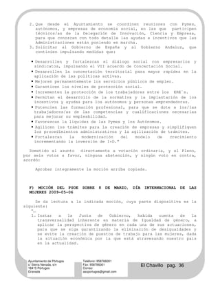 2. Que desde el Ayuntamiento se coordinen reuniones con Pymes,
     autónomos, y empresas de economía social, en las que participen
     técnicos/as de la Delegación de Innovación, Ciencia y Empresa,
     para que conozcan con todo detalle las ayudas e incentivos que las
     Administraciones están poniendo en marcha.
  3. Solicitar al Gobierno de España y al Gobierno Andaluz, que
     continúen impulsando medidas que:

    • Desarrollen y fortalezcan el diálogo social con empresarios y
     sindicatos, impulsando el VII acuerdo de Concertación Social.
    • Desarrollen la concertación territorial para mayor rapidez en la
     aplicación de las políticas activas.
    • Mejoren permanentemente los servicios públicos de empleo.
    • Garanticen los niveles de protección social.
    • Incrementen la protección de los trabajadores entre los ERE`s.
    • Permitan el desarrollo de la normativa y la implantación de los
     incentivos y ayudas para los autónomos y personas emprendedoras.
    • Potencien las formación profesional, para que se dote a los/las
     trabajadores/as de las competencias y cualificaciones necesarias
     para mejorar su empleabilidad.
    • Favorezcan la liquidez de las Pymes y los Autónomos.
    • Agilicen los trámites para la creación de empresas y simplifiquen
     los procedimientos administrativos y la agilización de trámites.
    • Fortalezcan   la   modernización   del   modelo   de   crecimiento
     incrementando la inversión de I+D.”

  Sometido el asunto  directamente a votación ordinaria, y el Pleno,
por seis votos a favor, ninguna abstención, y ningún voto en contra,
acordó:

      Aprobar íntegramente la moción arriba copiada.



  F) MOCIÓN DEL PSOE         SOBRE    8    DE   MARZO,   DÍA    INTERNACIONAL   DE   LAS
  MUJERES 2009-05-06

      Se da lectura a la indicada moción, cuya parte dispositiva es la
siguiente:
   “...
   1. Instar     a  la    Junta  de  Gobierno,   habida   cuenta  de   la
        transversalidad inherente en materia de Igualdad de género, a
        aplicar la perspectiva de género en cada una de sus actuaciones,
        para que se siga garantizando la eliminación de desigualdades y
        se evite la creación de puestos de trabajo para las mujeres, dada
        la situación económica por la que está atravesando nuestro país
        en la actualidad.



  Ayuntamiento de Pórtugos   Teléfono: 958766001
  c/ Sierra Nevada, s/n
  18415 Pórtugos
                             Fax: 958766001
                             Correo:
                                                               El Chavillo pag. 36
  Granada                    ascportugos@gmail.com
 