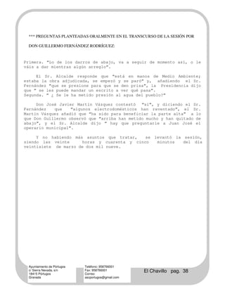 *** PREGUNTAS PLANTEADAS ORALMENTE EN EL TRANSCURSO DE LA SESIÓN POR

 DON GUILLERMO FERNÁNDEZ RODRÍGUEZ:


Primera. “Lo de los darros de abajo, va a seguir de momento así, o le
váis a dar mientras algún arreglo”.

     El Sr. Alcalde responde que “está en manos de Medio Ambiente;
estaba la obra adjudicada, se empezó y se paró” y, añadiendo el Sr.
Fernández “que se presione para que se den prisa”, la Presidencia dijo
que “ se les puede mandar un escrito a ver qué pasa”.
Segunda. “ ¿ Se le ha metido presión al agua del pueblo?”

     Don José Javier Martín Vázquez contestó “sí”, y diciendo el Sr.
Fernández   que    “algunos electrodomésticos han reventado”, el Sr.
Martín Vázquez añadió que “ha sido para beneficiar la parte alta” a lo
que Don Guillermo observó que “arriba han metido mucho y han quitado de
abajo”, y el Sr. Alcalde dijo “ hay que preguntarle a Juan José el
operario municipal”.

     Y no habiendo más asuntos que tratar,   se levantó la sesión,
siendo las veinte     horas y cuarenta y cinco   minutos   del día
veintisiete de marzo de dos mil nueve.




 Ayuntamiento de Pórtugos   Teléfono: 958766001
 c/ Sierra Nevada, s/n
 18415 Pórtugos
                            Fax: 958766001
                            Correo:
                                                    El Chavillo pag. 38
 Granada                    ascportugos@gmail.com
 