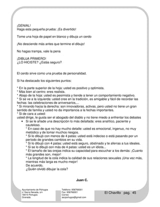 ¡GENIAL!
Haga esta pequeña prueba: ¡Es divertido!

Tome una hoja de papel en blanco y dibuja un cerdo

¡No desciende más antes que termine el dibujo!

No hagas trampa, vale la pena

¡DIBUJA PRIMERO!
¿LO HICISTE? ¿Estás seguro?


El cerdo sirve como una prueba de personalidad.

Si ha destacado los siguientes puntos:

* En la parte superior de la hoja: usted es positivo y optimista.
* Más bien al centro: eres realista.
* Abajo de la hoja: usted es pesimista y tiende a tener un comportamiento negativo.
* Si se ve a la izquierda: usted cree en la tradición, es amigable y fácil de recordar las
fechas: las celebraciones de aniversarios,...
* Si mirando hacia la derecha: son innovadoras, activas, pero usted no tiene un gran
sentido de familia y usted no da importancia a la fechas importantes.
* Si de cara a usted:
usted dirige, le gusta ser el abogado del diablo y no tiene miedo a enfrentar los debates
   • Si se le añade una descripción lo más detallada: eres analítico, paciente y
       cauteloso.
       * En caso de que no hay mucho detalle: usted es emocional, ingenuo, no muy
       metódico y de tomar muchos riesgos.
       * Si lo dibujó con menos de 4 patas: usted está indeciso o está pasando por un
       período de grandes cambios en su vida.
       * Si lo dibujó con 4 patas: usted está seguro, obstinado y te aferras a tus ideales.
       * Si se lo dibujó con más de 4 patas: usted es un idiota...
       * El tamaño de las orejas indica su capacidad para escuchar a los demás: ¡Cuanto
       más grandes son, mejor!
       * La longitud de la cola indica la calidad de sus relaciones sexuales ¡Una vez más,
       mientras más larga es mucho mejor!
       De acuerdo,
       ¿Quién olvidó dibujar la cola?


                                            Juan C.

   Ayuntamiento de Pórtugos     Teléfono: 958766001
   c/ Sierra Nevada, s/n
   18415 Pórtugos
                                Fax: 958766001
                                Correo:
                                                               El Chavillo pag. 45
   Granada                      ascportugos@gmail.com
 