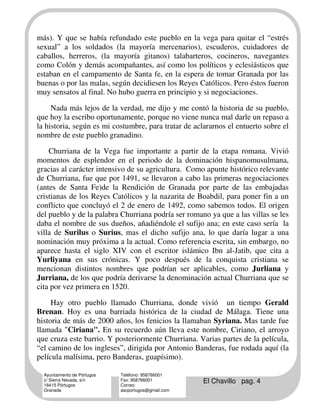 más). Y que se había refundado este pueblo en la vega para quitar el “estrés
sexual” a los soldados (la mayoría mercenarios), escuderos, cuidadores de
caballos, herreros, (la mayoría gitanos) talabarteros, cocineros, navegantes
como Colón y demás acompañantes, así como los políticos y eclesiásticos que
estaban en el campamento de Santa fe, en la espera de tomar Granada por las
buenas o por las malas, según decidiesen los Reyes Católicos. Pero éstos fueron
muy sensatos al final. No hubo guerra en principio y si negociaciones.

     Nada más lejos de la verdad, me dijo y me contó la historia de su pueblo,
que hoy la escribo oportunamente, porque no viene nunca mal darle un repaso a
la historia, según es mi costumbre, para tratar de aclararnos el entuerto sobre el
nombre de este pueblo granadino.

    Churriana de la Vega fue importante a partir de la etapa romana. Vivió
momentos de esplendor en el periodo de la dominación hispanomusulmana,
gracias al carácter intensivo de su agricultura. Como apunte histórico relevante
de Churriana, fue que por 1491, se llevaron a cabo las primeras negociaciones
(antes de Santa Fe)de la Rendición de Granada por parte de las embajadas
cristianas de los Reyes Católicos y la nazarita de Boabdil, para poner fin a un
conflicto que concluyó el 2 de enero de 1492, como sabemos todos. El origen
del pueblo y de la palabra Churriana podría ser romano ya que a las villas se les
daba el nombre de sus dueños, añadiéndole el sufijo ana; en este caso sería la
villa de Surilus o Surius, mas el dicho sufijo ana, lo que daría lugar a una
nominación muy próxima a la actual. Como referencia escrita, sin embargo, no
aparece hasta el siglo XIV con el escritor islámico Ibn al-Jatib, que cita a
Yurliyana en sus crónicas. Y poco después de la conquista cristiana se
mencionan distintos nombres que podrían ser aplicables, como Jurliana y
Jurriana, de los que podría derivarse la denominación actual Churriana que se
cita por vez primera en 1520.

     Hay otro pueblo llamado Churriana, donde vivió un tiempo Gerald
Brenan. Hoy es una barriada histórica de la ciudad de Málaga. Tiene una
historia de más de 2000 años, los fenicios la llamaban Syriana. Mas tarde fue
llamada "Ciriana". En su recuerdo aún lleva este nombre, Ciriano, el arroyo
que cruza este barrio. Y posteriormente Churriana. Varias partes de la película,
“el camino de los ingleses”, dirigida por Antonio Banderas, fue rodada aquí (la
película malísima, pero Banderas, guapísimo).

  Ayuntamiento de Pórtugos   Teléfono: 958766001
  c/ Sierra Nevada, s/n
  18415 Pórtugos
                             Fax: 958766001
                             Correo:
                                                      El Chavillo pag. 4
  Granada                    ascportugos@gmail.com
 