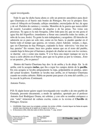 seguir investigando.

   Todo lo que he dicho hasta ahora es sólo un pretexto anecdótico para decir
que Churriana es el barrio más bonito de Pórtugos. Por eso lo piropeo: Eres
como el Albayzín en Granada, callejas enredadas, encrucijadas de luz, de agua
y de sol. Partidor de caminos y veredas. Monolito de la guerra que nunca debió
de ocurrir. Lavadero cotidiano de alegrías y de las penas. Tus vistas son
preciosas. Tu agua es la más fresquita, sobre todo para mí, que no me gusta el
agua fría del frigorífico, (mandamos a llenar una cantarilla todas las tardes, al
niño de la casa, Jesús). Tu gente la más trabajadora y acogedora. (El derecho de
admisión no es para un solo rato, como en los bares, te puedes quedar en el
barrio todo el tiempo que quieras, en verano, claro) Además remato, y digo,
que sin Churriana no hay Pórtugos, copiando la frase televisiva “sin tetas no
hay paraíso” En verano, hace tres grados menos que en el resto del pueblo,
cuando baja la brisa por el barranco, después de charlar un rato con los vecinos,
se duerme con y como una manta. Y si te besa una mujer (aunque no sea la
tuya) a cielo abierto en el barrio, pues que no la griten ya por la ventana…Esto
es un paraíso. ¿No os parece?

    Dentro del barrio Churriana hay dos: la de arriba y la de abajo. En la de
arriba, está la acequia ruelas, que iba a regar los campos detrás de la pocilla.
En esta acequia se lavaba antiguamente la ropa, golpeándola en piedras, antes
del actual lavadero. También se lavaba mas arriba, en el barranco Churriana
cuando no estaba cubierto. Había un puente para pasar a la zona del castillo, y a
la casa de la pólvora .Continuará.

Antonio Torres.


P.D. Si algún lector quiere seguir investigando este vocablo o de otro pueblo de
Granada, presento documento, a modo de apéndice, aportado por el profesor
Antonio José Rodríguez Osuna, mi sobrino, y con sólo su nombre enriquece a
este “aula” trimestral de cultura escrita, como es la revista el Chavillo de
Pórtugos. Gracias
1. CHURRIANA: Mujer joven muy arreglada y pintada. Voz similar a MONA. «Cuando lleguen las fiestas de agosto
   vendrán esas churrianas de la capital con el cigarro en la boca...».
   El Diccionario (1992, 656) dice sobre el étimo churriana: "f. vulg. ramera"



   Ayuntamiento de Pórtugos          Teléfono: 958766001
   c/ Sierra Nevada, s/n
   18415 Pórtugos
                                     Fax: 958766001
                                     Correo:
                                                                         El Chavillo pag. 6
   Granada                           ascportugos@gmail.com
 