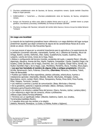 2. Churriana probablemente viene de Sauriana, de Saurius, antropónimo romano. Quizás también Chauchina
   tenga un origen parecido.

3.   CUNICULARIUS > *conec'lario ... Churriana probablemente viene de Sauriana, de Saurius, antropónimo
     romano.

4. Aunque con frecuencia se indica como étimo la palabra fenicia para la sal (cf. ... también tienen su propio
   gentilicio: churrianeros (Churriana), CHURRIANA, los Fenicios la llamaban SIRYANA

5. Churriana, la antigua villa ‘Sauriana’, derivación del nombre latino Saurius o Surius a la que los árabes llamaron
   ‘Yurliyana’




Un rasgo una localidad

La mayoría de los topónimos granadinos hacen referencia a un rasgo distintivo del lugar aunque
predominan aquellos que dejan constancia de alguna de las características físicas de la zona
donde se ubican. Entre los más frecuentes figuran.

• Los que evocan el agua por su ancestral importancia para la agricultura y la supervivencia de
la población (corrientes naturales, manantiales, fuentes, etc.): (Alhama de Granada, Alicun de
Ortega, Bubión, Caniles, Deifontes, Dílar, Gabia, Guadahortuna, Guadix, Gualchos, Jete,
Lanjarón, Lancha de Cenes, Cenes de la Vega, Padul.
• Relieve o configuración del terreno (montes, accidentes del suelo, o aspecto físico): (Alcudia,
Algarinejo, Alpujarra, Arenas del Rey, Atarfe, Capileria, Campotéjar, Cijuela, Cogollos (Vega y de
Guadix), Cúllar (de Baza y de la Vega), Charches, Gor, Los Guájares, Güejar Sierra, Gorafe, los
Huétor (Santillán,Tájar y de la Vega), Lújar, Montillana, Montefrío, Otura, Trevélez, Nívar,Zújar).
• Los que han heredado el nombre de alguna tribu o antiguo propietario: (Alhendín,
Armilla, Benamaurel, Cacín, Pulianas, Chauchina, Churriana, Maracena, Purullena, Talará,
Vélez de Benaudalla.
• Pueblos que hablan de flora espontánea, plantas cultivadas, arboricultura, huertos o
instalaciones agrícolas: (Alamedilla, Albolote, Albuñol. Albuñuelas, Almegíjar, Cortes,
Baza,Galera, Lecrín, Lentejí, Motril, Otívar, Pampaneira, Murtas, Pinos Genil, Pinos Puente,
Píñar, Polopos, Torvizcón, Laroles).
• Los relativos a caminos y puntos de comunicación: (Beas, Bérchules y Diezma).
• De la ganadería, pastoreo o especies animales: (Bácor, Dehesas, Colomera,
Calicasas,Lugros,Poqueira,Zafarraya).
• En relación a la minería o calidad física del terreno: (Darro, Ferreira, Láchar, Lanteira,Válor).
• Con referencia a algún tipo de comercio, oficios o profesiones:
(Alfacar,Cájar,Cádiar,FornesyLaMalahá)
• Términos con un significado militar: (Albuñol, Calahorra, Castril, Jun, Iznalloz,
TorreCardela,Castilléjar,Moclín).
• Y aquellos otros que nos remiten a la religión:
(Aldeire, Monachil, Montejícar, La Zubia, La Rábita, Rubite y Ogíjares).




     Ayuntamiento de Pórtugos           Teléfono: 958766001
     c/ Sierra Nevada, s/n
     18415 Pórtugos
                                        Fax: 958766001
                                        Correo:
                                                                               El Chavillo pag. 7
     Granada                            ascportugos@gmail.com
 