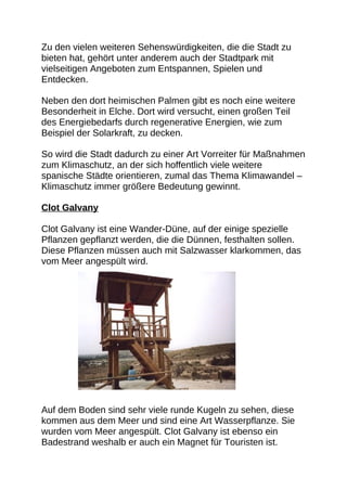 Zu den vielen weiteren Sehenswürdigkeiten, die die Stadt zu
bieten hat, gehört unter anderem auch der Stadtpark mit
vielseitigen Angeboten zum Entspannen, Spielen und
Entdecken.

Neben den dort heimischen Palmen gibt es noch eine weitere
Besonderheit in Elche. Dort wird versucht, einen großen Teil
des Energiebedarfs durch regenerative Energien, wie zum
Beispiel der Solarkraft, zu decken.

So wird die Stadt dadurch zu einer Art Vorreiter für Maßnahmen
zum Klimaschutz, an der sich hoffentlich viele weitere
spanische Städte orientieren, zumal das Thema Klimawandel –
Klimaschutz immer größere Bedeutung gewinnt.

Clot Galvany

Clot Galvany ist eine Wander-Düne, auf der einige spezielle
Pflanzen gepflanzt werden, die die Dünnen, festhalten sollen.
Diese Pflanzen müssen auch mit Salzwasser klarkommen, das
vom Meer angespült wird.




Auf dem Boden sind sehr viele runde Kugeln zu sehen, diese
kommen aus dem Meer und sind eine Art Wasserpflanze. Sie
wurden vom Meer angespült. Clot Galvany ist ebenso ein
Badestrand weshalb er auch ein Magnet für Touristen ist.
 