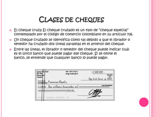 Clases de cheques El cheque cruza El cheque cruzado es un tipo de “cheque especial” contemplado por el código de comercio colombiano en su artículo 736.Un cheque cruzado se identifica como tal debido a que el librador o tenedor ha cruzado dos líneas paralelas en el anverso del cheque.Entre las líneas, el librador o tenedor del cheque puede indicar cuál es el único banco que puede pagar ese cheque. Si se omite el banco, se entiende que cualquier banco lo puede pagar.
