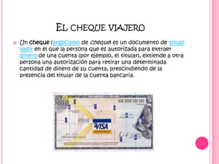 El cheque viajeroUn cheque (anglicismo de cheque) es un documento de título valor en el que la persona que es autorizada para extraer dinero de una cuenta (por ejemplo, el titular), extiende a otra persona una autorización para retirar una determinada cantidad de dinero de su cuenta, prescindiendo de la presencia del titular de la cuenta bancaria.