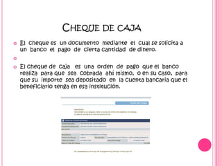 Cheque de cajaEl  cheque es  un documento  mediante  el  cual se solicita a un  banco  el  pago  de  cierta cantidad  de dinero. El cheque de  caja   es  una  orden  de  pago  que el  banco  realiza  para que  sea  cobrada  ahí mismo,  o en su caso,  para  que su  importe  sea depositado  en  la cuenta bancaria que el beneficiario tenga en esa institución.