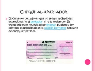 Cheque al apartadorDocumento de pago en que no se han tachado las expresiones "o al portador" ni "a la orden de". Es transferible sin necesidad de endoso, pudiendo ser cobrado o depositado en la cuenta corriente bancaria de cualquier persona. 
