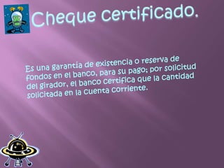 Cheque certificado.Es una garantía de existencia o reserva de fondos en el banco, para su pago; por solicitud del girador, el banco certifica que la cantidad solicitada en la cuenta corriente.