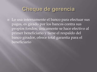 Cheque de gerenciaLo usa internamente el banco para efectuar sus pagos, es girado por los bancos contra sus propios fondos; únicamente se hace efectivo al primer beneficiario y tiene el respaldo del banco girador, ofrece total garantía para el beneficiario