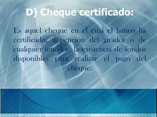 D) Cheque certificado:
Es aquel cheque en el cual el banco ha
certificado, a petición del girador o de
cualquier tenedor, la existencia de fondos
disponibles para realizar el pago del
cheque.
 