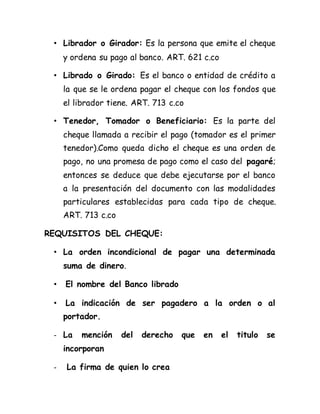 • Librador o Girador: Es la persona que emite el cheque
y ordena su pago al banco. ART. 621 c.co
• Librado o Girado: Es el banco o entidad de crédito a
la que se le ordena pagar el cheque con los fondos que
el librador tiene. ART. 713 c.co
• Tenedor, Tomador o Beneficiario: Es la parte del
cheque llamada a recibir el pago (tomador es el primer
tenedor).Como queda dicho el cheque es una orden de
pago, no una promesa de pago como el caso del pagaré;
entonces se deduce que debe ejecutarse por el banco
a la presentación del documento con las modalidades
particulares establecidas para cada tipo de cheque.
ART. 713 c.co
REQUISITOS DEL CHEQUE:
• La orden incondicional de pagar una determinada
suma de dinero.
• El nombre del Banco librado
• La indicación de ser pagadero a la orden o al
portador.
- La mención del derecho que en el titulo se
incorporan
- La firma de quien lo crea
 