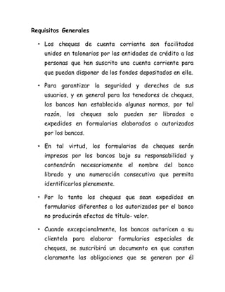 Requisitos Generales
• Los cheques de cuenta corriente son facilitados
unidos en talonarios por las entidades de crédito a las
personas que han suscrito una cuenta corriente para
que puedan disponer de los fondos depositados en ella.
• Para garantizar la seguridad y derechos de sus
usuarios, y en general para los tenedores de cheques,
los bancos han establecido algunas normas, por tal
razón, los cheques solo pueden ser librados o
expedidos en formularios elaborados o autorizados
por los bancos.
• En tal virtud, los formularios de cheques serán
impresos por los bancos bajo su responsabilidad y
contendrán necesariamente el nombre del banco
librado y una numeración consecutiva que permita
identificarlos plenamente.
• Por lo tanto los cheques que sean expedidos en
formularios diferentes a los autorizados por el banco
no producirán efectos de título- valor.
• Cuando excepcionalmente, los bancos autoricen a su
clientela para elaborar formularios especiales de
cheques, se suscribirá un documento en que consten
claramente las obligaciones que se generan por él
 
