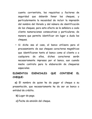 cuenta corrientista, los requisitos y factores de
seguridad que deberán llenar los cheques, y
particularmente la necesidad de incluir la impresión
del nombre del librado y del número de identificación
de los cheques, para este efecto se le señalara a cada
cliente numeraciones consecutivas y particulares, de
manera que permita identificar sin lugar a duda los
cheques.
• Si dicho sea el caso, el banco utilizara para el
procesamiento de sus cheques caracteres magnéticos
que identificaran tanto al banco como al cliente o a
cualquiera de ellos, dichos caracteres serán
necesariamente impresos por el banco, aun cuando
medie contrato para la elaboración de chequeras
especiales.
ELEMENTOS ESENCIALES QUE CONTIENE EL
CHEQUE:
a) El nombre de quien ha de pagar el cheque a su
presentación, que necesariamente ha de ser un banco o
entidad de crédito.
b) Lugar de pago.
c) Fecha de emisión del cheque.
 